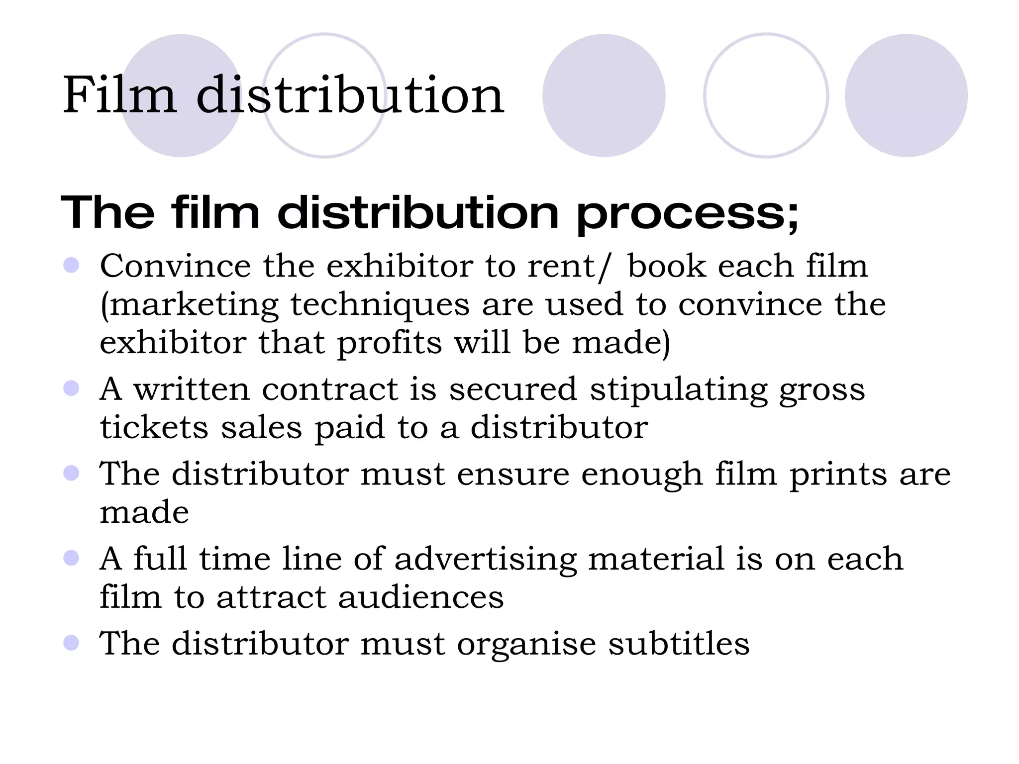 Film distribution The film distribution process;  Convince the exhibitor to rent/ book each film (marketing techniques are used to convince the exhibitor that profits will be made)  A written contract is secured stipulating gross tickets sales paid to a distributor The distributor must ensure enough film prints are made A full time line of advertising material is on each film to attract audiences  The distributor must organise subtitles 
