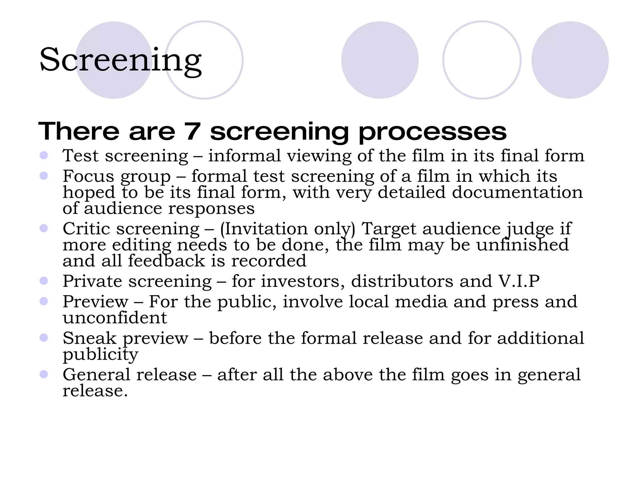 Screening There are 7 screening processes Test screening – informal viewing of the film in its final form Focus group – formal test screening of a film in which its hoped to be its final form, with very detailed documentation of audience responses  Critic screening – (Invitation only) Target audience judge if more editing needs to be done, the film may be unfinished and all feedback is recorded  Private screening – for investors, distributors and V.I.P Preview – For the public, involve local media and press and unconfident Sneak preview – before the formal release and for additional publicity  General release – after all the above the film goes in general release.  