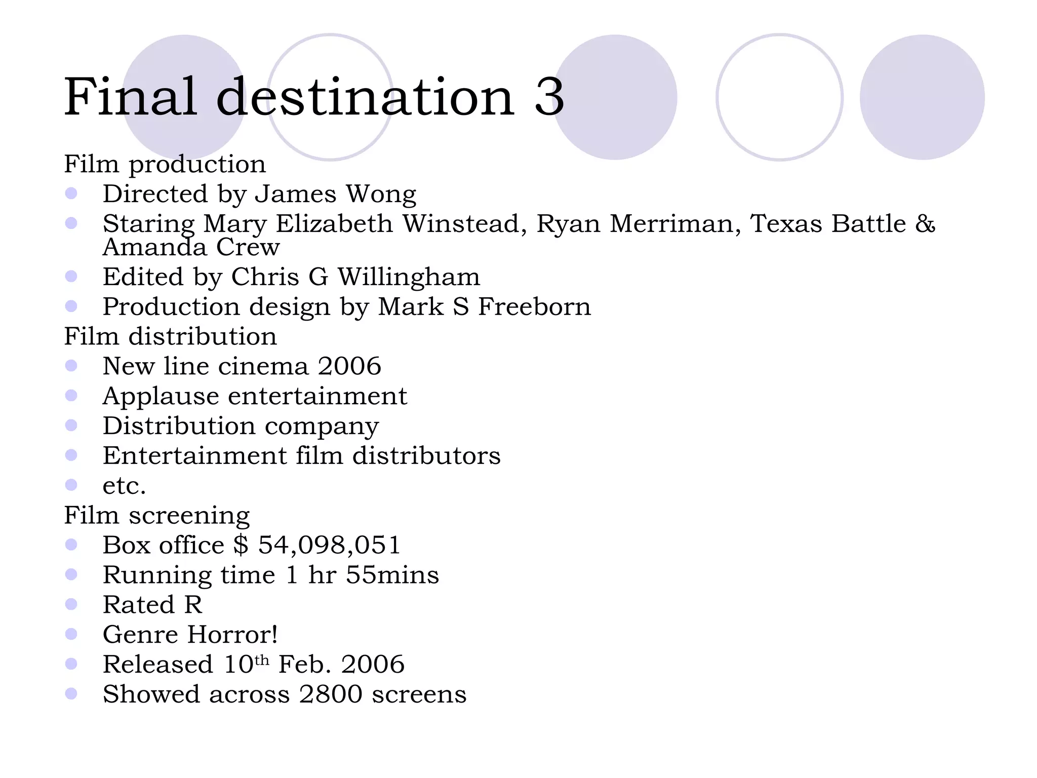 Final destination 3   Film production Directed by James Wong Staring Mary Elizabeth Winstead, Ryan Merriman, Texas Battle & Amanda Crew  Edited by Chris G Willingham  Production design by Mark S Freeborn Film distribution New line cinema 2006  Applause entertainment  Distribution company Entertainment film distributors etc. Film screening Box office $ 54,098,051  Running time 1 hr 55mins Rated R  Genre Horror! Released 10 th  Feb. 2006  Showed across 2800 screens  