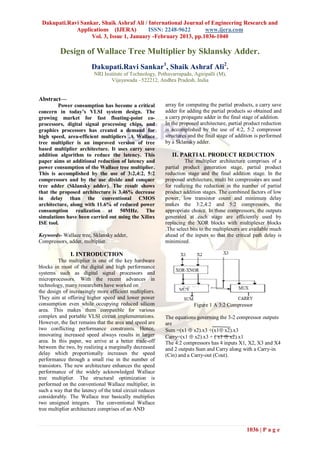 Dakupati.Ravi Sankar, Shaik Ashraf Ali / International Journal of Engineering Research and
             Applications (IJERA)         ISSN: 2248-9622       www.ijera.com
                   Vol. 3, Issue 1, January -February 2013, pp.1036-1040

          Design of Wallace Tree Multiplier by Sklansky Adder.
                         Dakupati.Ravi Sankar1, Shaik Ashraf Ali2.
                          NRI Institute of Technology, Pothavarrapadu, Agiripalli (M),
                                 Vijayawada –522212, Andhra Pradesh, India


Abstract—
         Power consumption has become a critical           array for computing the partial products, a carry save
concern in today’s VLSI system design. The                 adder for adding the partial products so obtained and
growing market for fast floating-point co-                 a carry propagate adder in the final stage of addition.
processors, digital signal processing chips, and           In the proposed architecture, partial product reduction
graphics processors has created a demand for               is accomplished by the use of 4:2, 5:2 compressor
high speed, area-efficient multipliers .A Wallace          structures and the final stage of addition is performed
tree multiplier is an improved version of tree             by a Sklansky adder.
based multiplier architecture. It uses carry save
addition algorithm to reduce the latency. This                II. PARTIAL PRODUCT REDUCTION
paper aims at additional reduction of latency and                   The multiplier architecture comprises of a
power consumption of the Wallace tree multiplier.          partial product generation stage, partial product
This is accomplished by the use of 3:2,4:2, 5:2            reduction stage and the final addition stage. In the
compressors and by the use divide and conquer              proposed architecture, multi bit compressors are used
tree adder (Sklansky adder). The result shows              for realizing the reduction in the number of partial
that the proposed architecture is 3.46% decrease           product addition stages. The combined factors of low
in delay than the conventional CMOS                        power, low transistor count and minimum delay
architecture, along with 11.6% of reduced power            makes the 3:2,4:2 and 5:2 compressors, the
consumption realization at 50MHz. The                      appropriate choice. In these compressors, the outputs
simulations have been carried out using the Xilinx         generated at each stage are efficiently used by
ISE tool.                                                  replacing the XOR blocks with multiplexer blocks
                                                           .The select bits to the multiplexers are available much
Keywords- Wallace tree, Sklansky adder,                    ahead of the inputs so that the critical path delay is
Compressors, adder, multiplier.                            minimized.

               I. INTRODUCTION
          The multiplier is one of the key hardware
blocks in most of the digital and high performance
systems such as digital signal processors and
microprocessors. With the recent advances in
technology, many researchers have worked on
the design of increasingly more efficient multipliers.
They aim at offering higher speed and lower power
consumption even while occupying reduced silicon                        Figure 1 A 3:2 Compressor
area. This makes them compatible for various
complex and portable VLSI circuit implementations.         The equations governing the 3-2 compressor outputs
However, the fact remains that the area and speed are      are
two conflicting performance constraints. Hence,            Sum =(x1  x2).x3 +(x1 x2).x3
innovating increased speed always results in larger        Carry=(x1  x2).x3 + ( x1  x2).x1
area. In this paper, we arrive at a better trade-off       The 4:2 compressors has 4 inputs X1, X2, X3 and X4
between the two, by realizing a marginally decreased       and 2 outputs Sum and Carry along with a Carry-in
delay which proportionally increases the speed             (Cin) and a Carry-out (Cout).
performance through a small rise in the number of
transistors. The new architecture enhances the speed
performance of the widely acknowledged Wallace
tree multiplier. The structural optimization is
performed on the conventional Wallace multiplier, in
such a way that the latency of the total circuit reduces
considerably. The Wallace tree basically multiplies
two unsigned integers. The conventional Wallace
tree multiplier architecture comprises of an AND


                                                                                                 1036 | P a g e
 