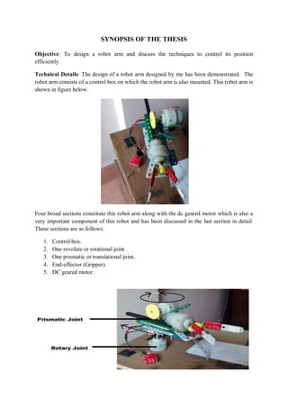 SYNOPSIS OF THE THESIS
Objective: To design a robot arm and discuss the techniques to control its position
efficiently.
Technical Details: The design of a robot arm designed by me has been demonstrated. The
robot arm consists of a control box on which the robot arm is also mounted. This robot arm is
shown in figure below.
Four broad sections constitute this robot arm along with the dc geared motor which is also a
very important component of this robot and has been discussed in the last section in detail.
These sections are as follows:
1. Control box.
2. One revolute or rotational joint.
3. One prismatic or translational joint.
4. End-effector (Gripper).
5. DC geared motor.
 