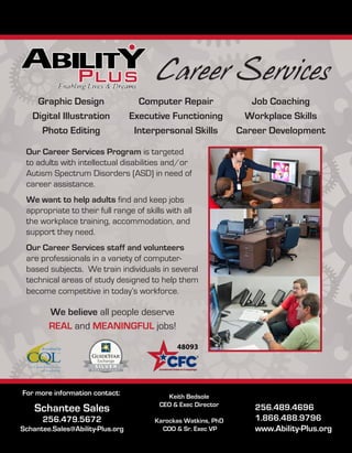 Career Services
256.489.4696
1.866.488.9796
www.Ability-Plus.org
Our Career Services Program is targeted
to adults with intellectual disabilities and/or
Autism Spectrum Disorders (ASD) in need of
career assistance.
We want to help adults find and keep jobs
appropriate to their full range of skills with all
the workplace training, accommodation, and
support they need.
Our Career Services staff and volunteers
are professionals in a variety of computer-
based subjects. We train individuals in several
technical areas of study designed to help them
become competitive in today’s workforce.
We believe all people deserve
REAL and MEANINGFUL jobs!
Graphic Design
Digital Illustration
Photo Editing
Computer Repair
Executive Functioning
Interpersonal Skills
Job Coaching
Workplace Skills
Career Development
Schantee Sales
256.479.5672
Schantee.Sales@Ability-Plus.org
For more information contact: Keith Bedsole
CEO  Exec Director
Karockas Watkins, PhD
COO  Sr. Exec VP
 