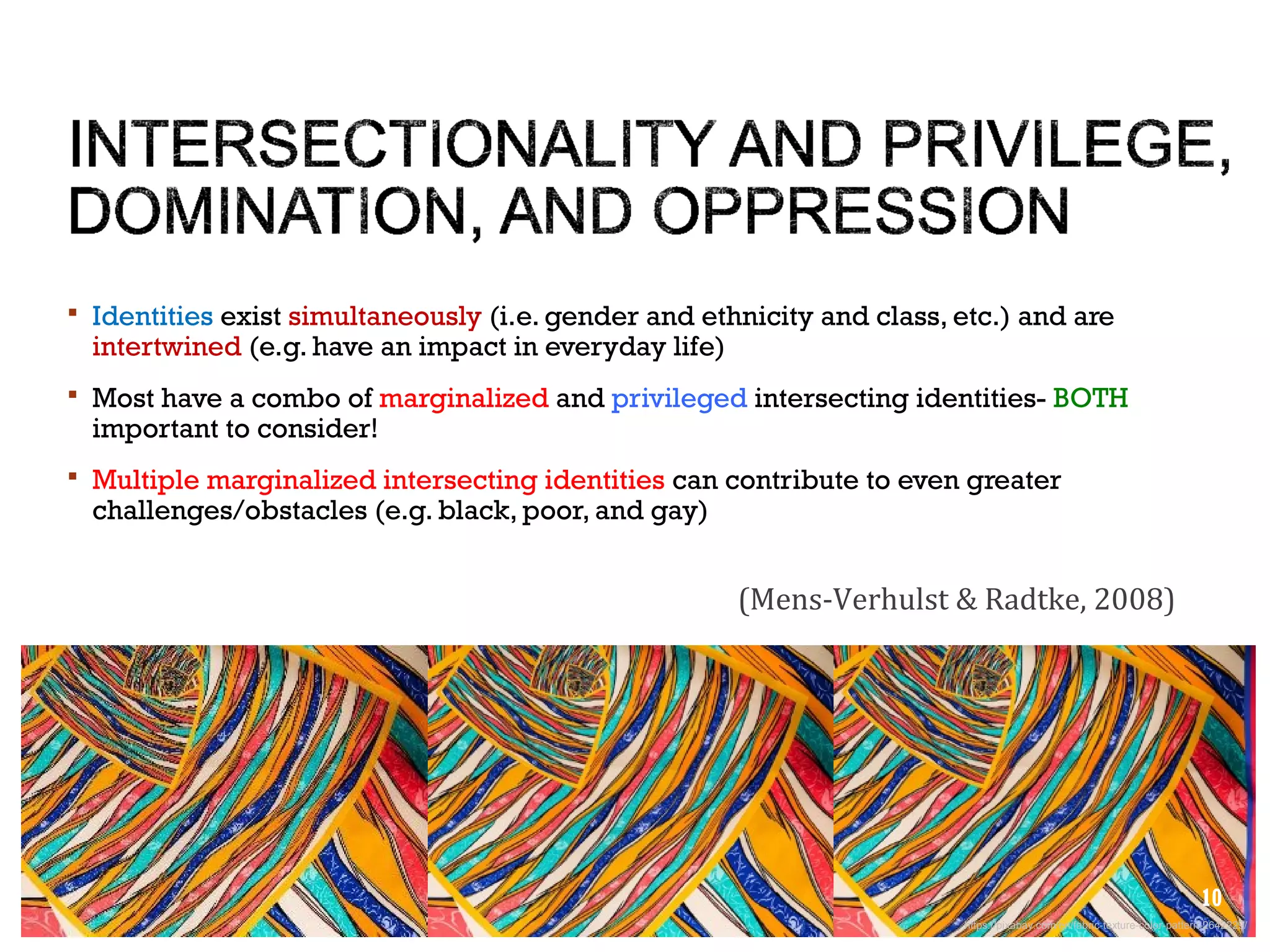  Identities exist simultaneously (i.e. gender and ethnicity and class, etc.) and are
intertwined (e.g. have an impact in everyday life)
 Most have a combo of marginalized and privileged intersecting identities- BOTH
important to consider!
 Multiple marginalized intersecting identities can contribute to even greater
challenges/obstacles (e.g. black, poor, and gay)
(Mens-Verhulst & Radtke, 2008)
https://pixabay.com/en/fabric-texture-color-pattern-2642229/
10
 