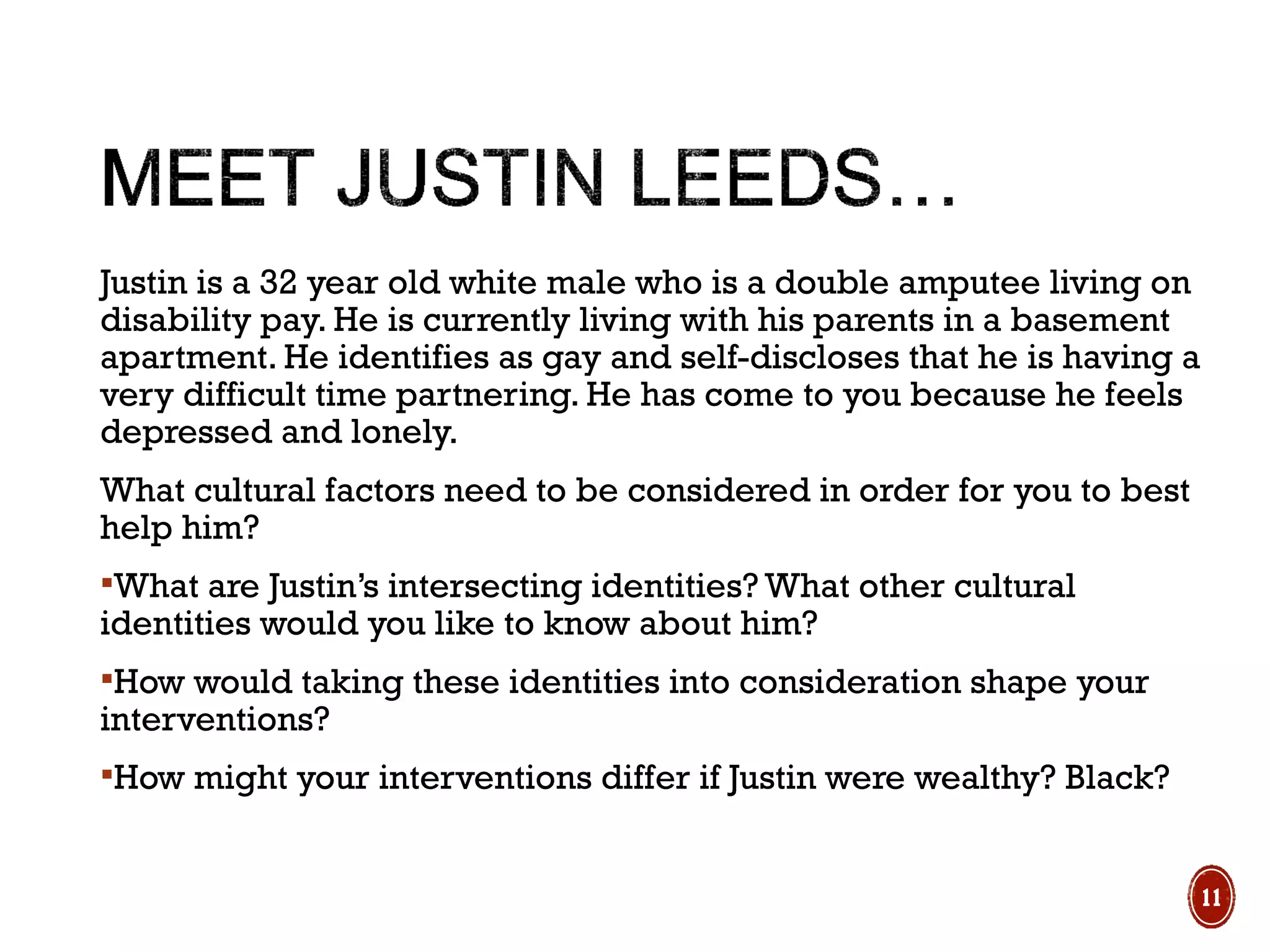 Justin is a 32 year old white male who is a double amputee living on
disability pay. He is currently living with his parents in a basement
apartment. He identifies as gay and self-discloses that he is having a
very difficult time partnering. He has come to you because he feels
depressed and lonely.
What cultural factors need to be considered in order for you to best
help him?
What are Justin’s intersecting identities? What other cultural
identities would you like to know about him?
How would taking these identities into consideration shape your
interventions?
How might your interventions differ if Justin were wealthy? Black?
11
 