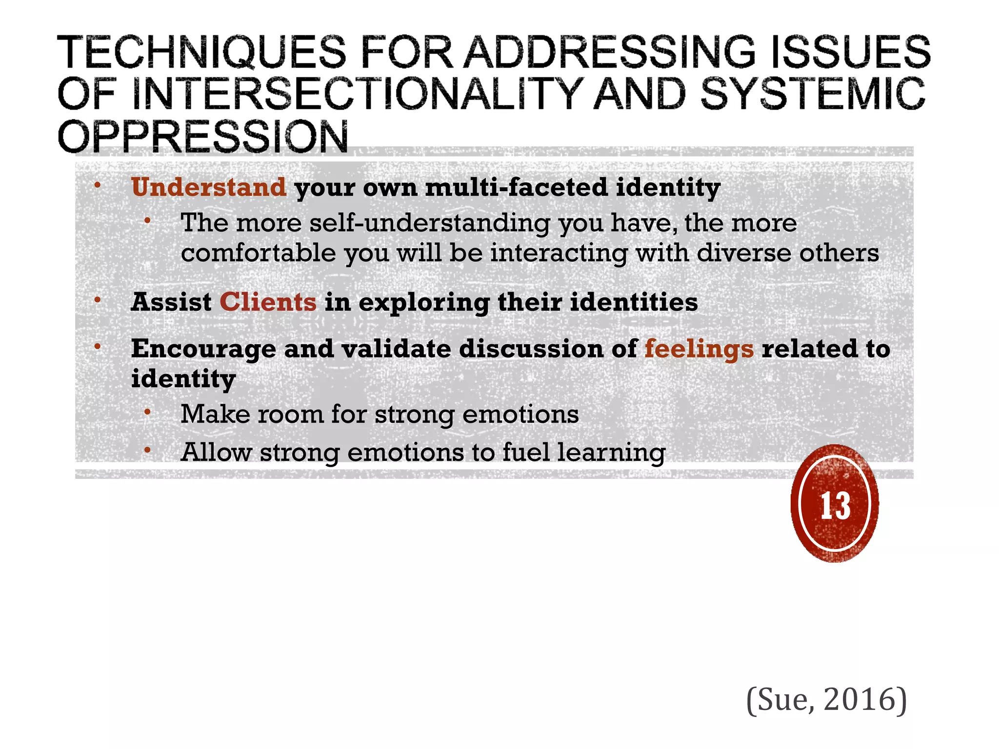 • Understand your own multi-faceted identity
• The more self-understanding you have, the more
comfortable you will be interacting with diverse others
• Assist Clients in exploring their identities
• Encourage and validate discussion of feelings related to
identity
• Make room for strong emotions
• Allow strong emotions to fuel learning
(Sue, 2016)
13
 