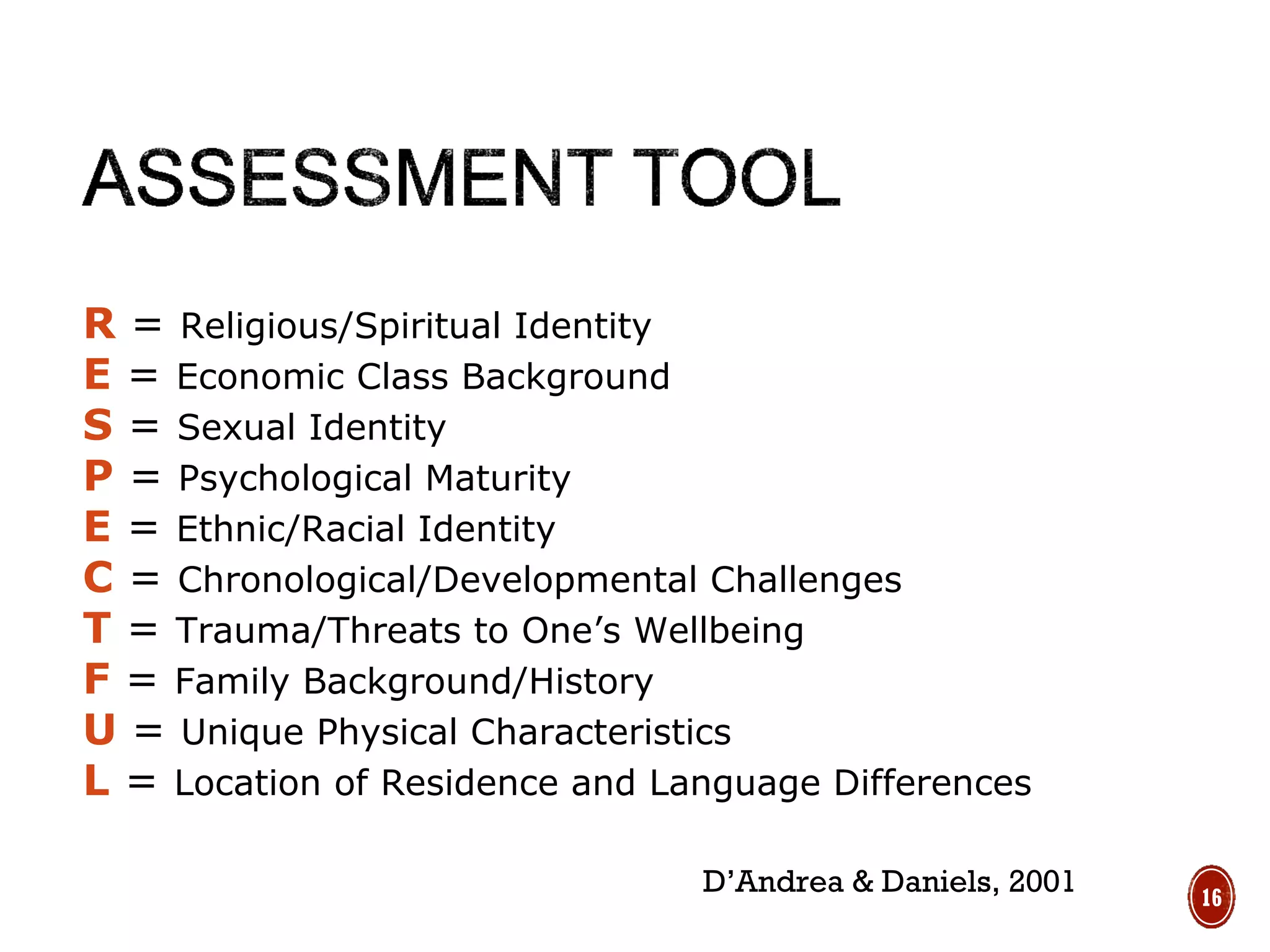 R = Religious/Spiritual Identity
E = Economic Class Background
S = Sexual Identity
P = Psychological Maturity
E = Ethnic/Racial Identity
C = Chronological/Developmental Challenges
T = Trauma/Threats to One’s Wellbeing
F = Family Background/History
U = Unique Physical Characteristics
L = Location of Residence and Language Differences
D’Andrea & Daniels, 2001 16
 