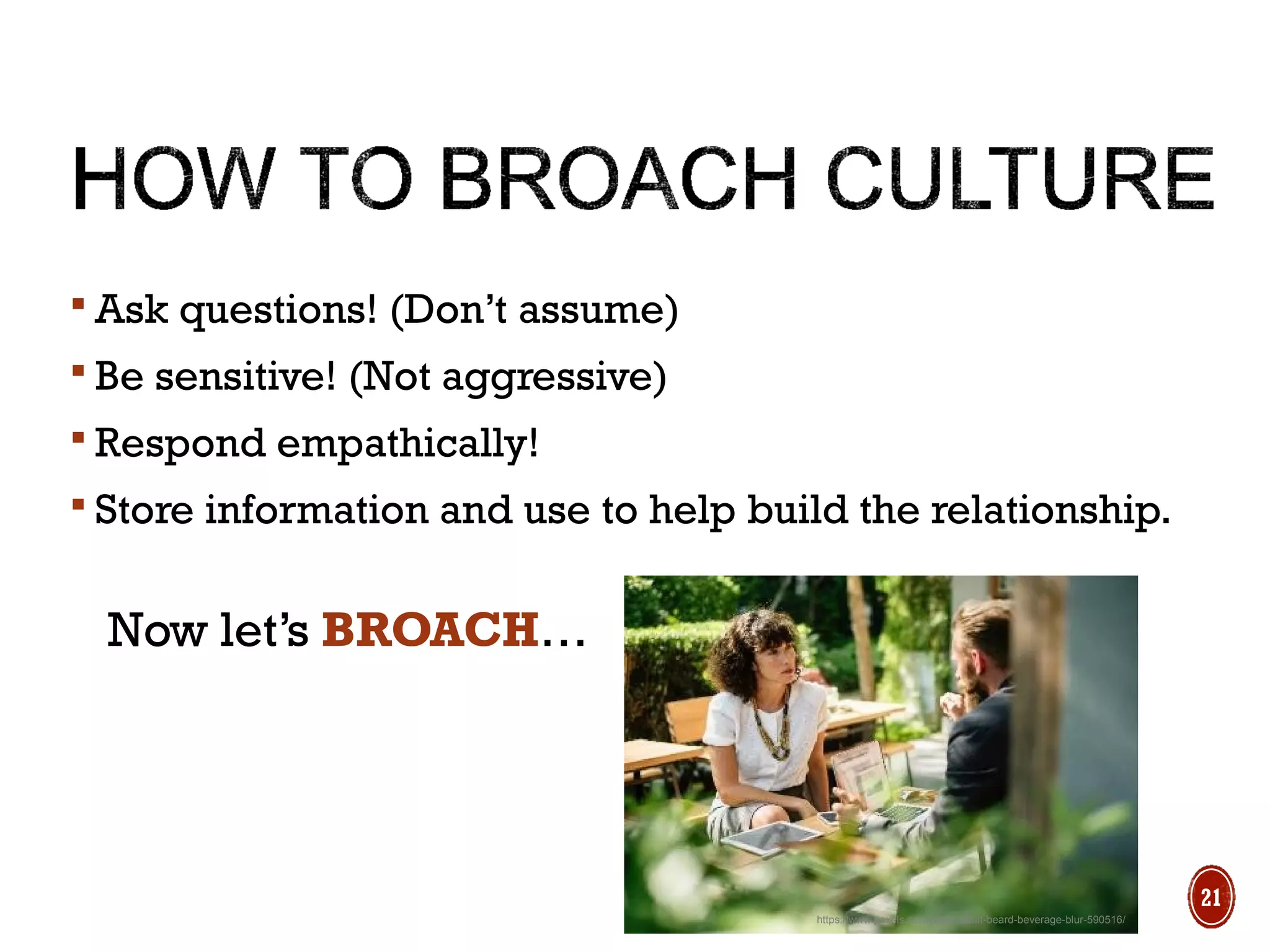 https://www.pexels.com/photo/adult-beard-beverage-blur-590516/
 Ask questions! (Don’t assume)
 Be sensitive! (Not aggressive)
 Respond empathically!
 Store information and use to help build the relationship.
Now let’s BROACH…
21
 