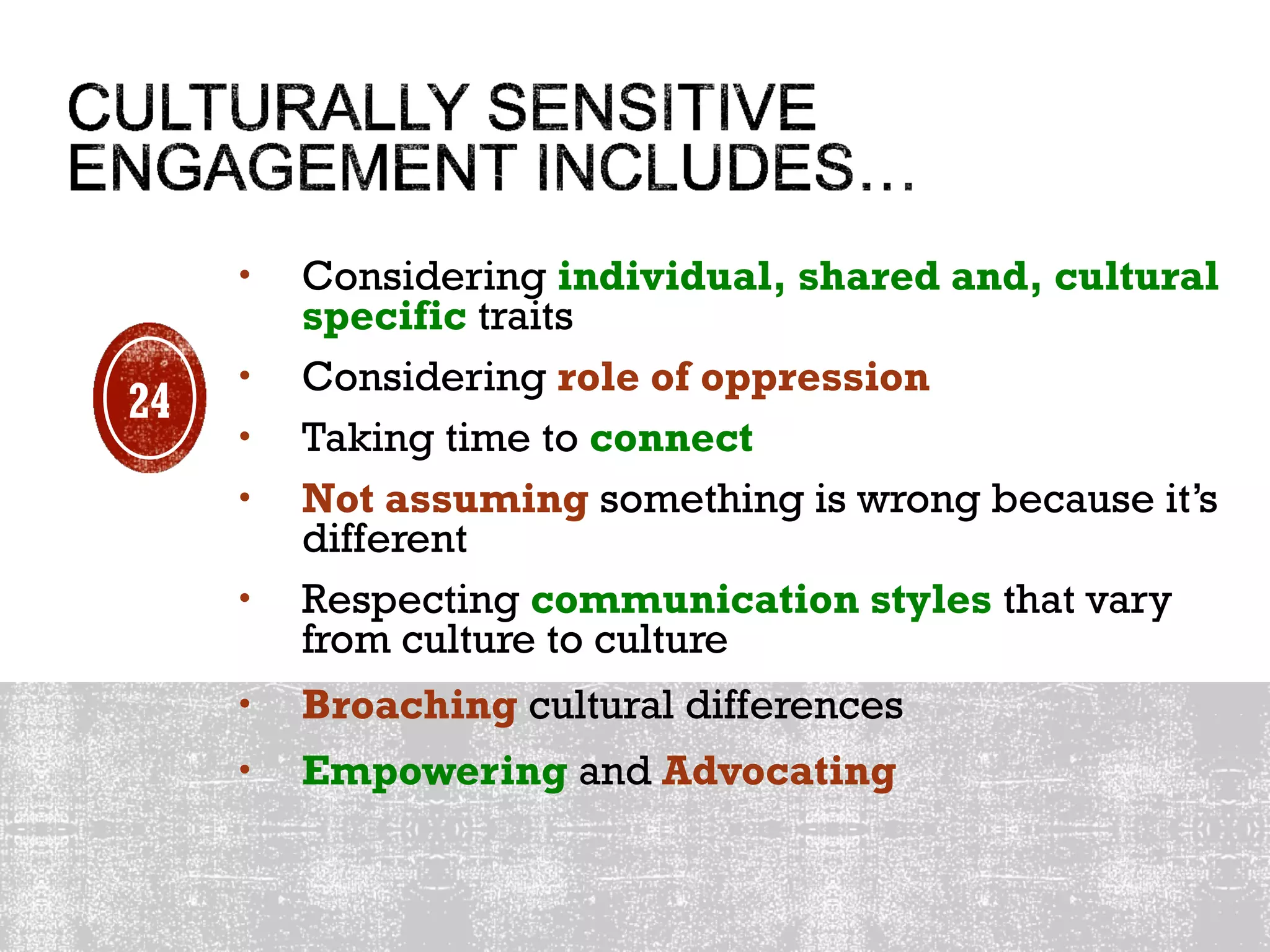 • Considering individual, shared and, cultural
specific traits
• Considering role of oppression
• Taking time to connect
• Not assuming something is wrong because it’s
different
• Respecting communication styles that vary
from culture to culture
• Broaching cultural differences
• Empowering and Advocating
24
 
