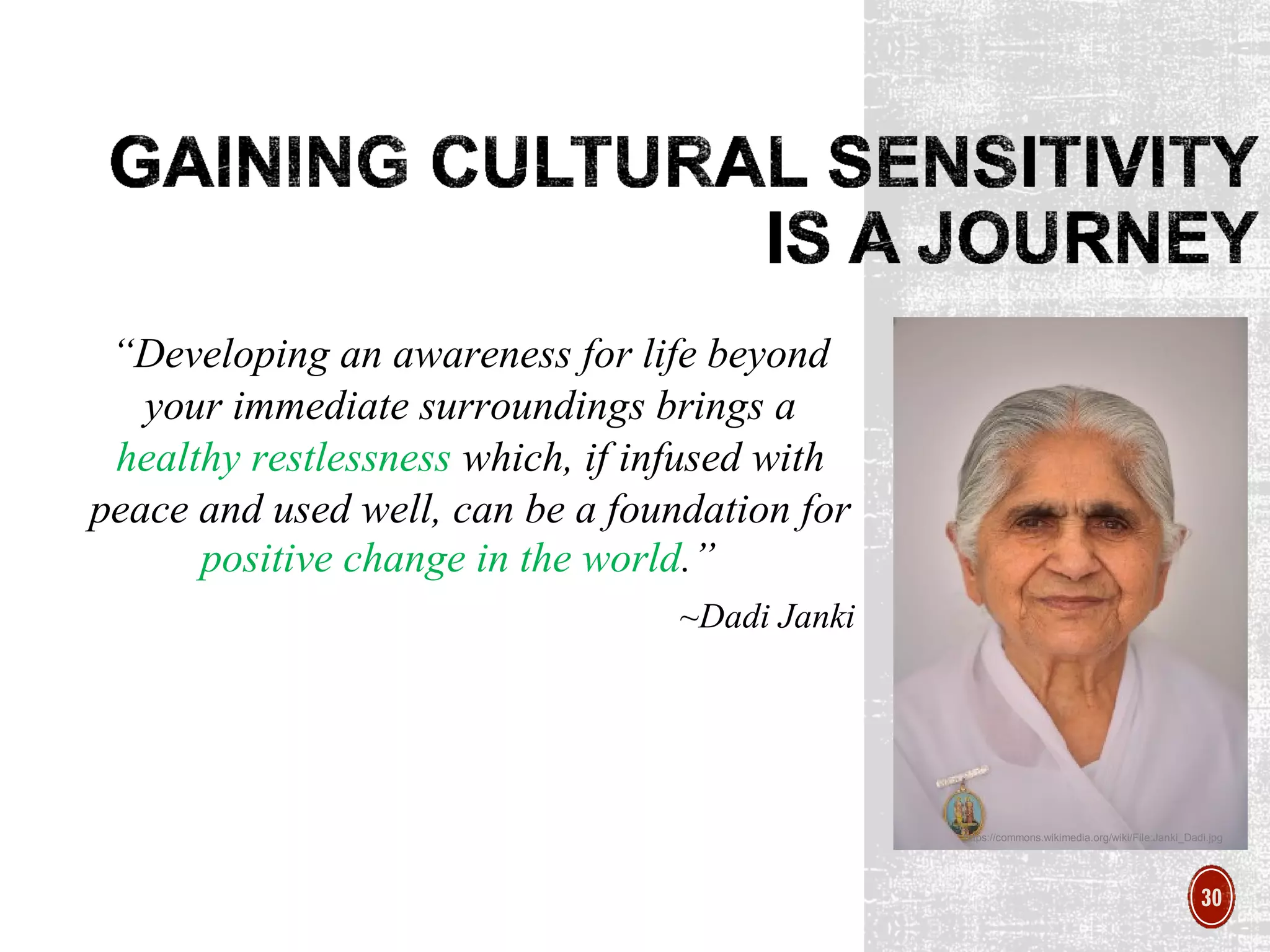 “Developing an awareness for life beyond
your immediate surroundings brings a
healthy restlessness which, if infused with
peace and used well, can be a foundation for
positive change in the world.”
~Dadi Janki
https://commons.wikimedia.org/wiki/File:Janki_Dadi.jpg
30
 