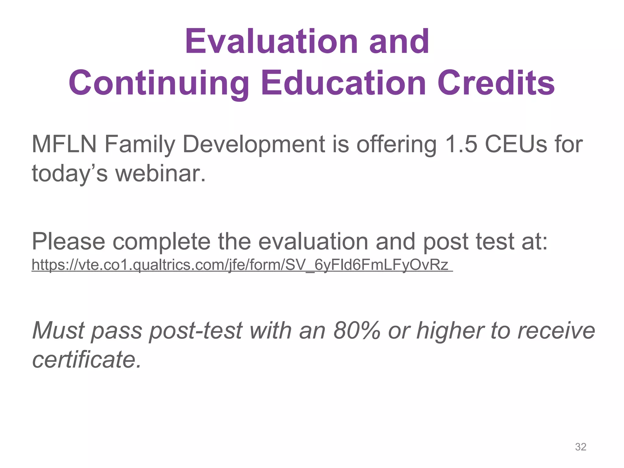 Evaluation and
Continuing Education Credits
MFLN Family Development is offering 1.5 CEUs for
today’s webinar.
Please complete the evaluation and post test at:
https://vte.co1.qualtrics.com/jfe/form/SV_6yFld6FmLFyOvRz
Must pass post-test with an 80% or higher to receive
certificate.
32
 