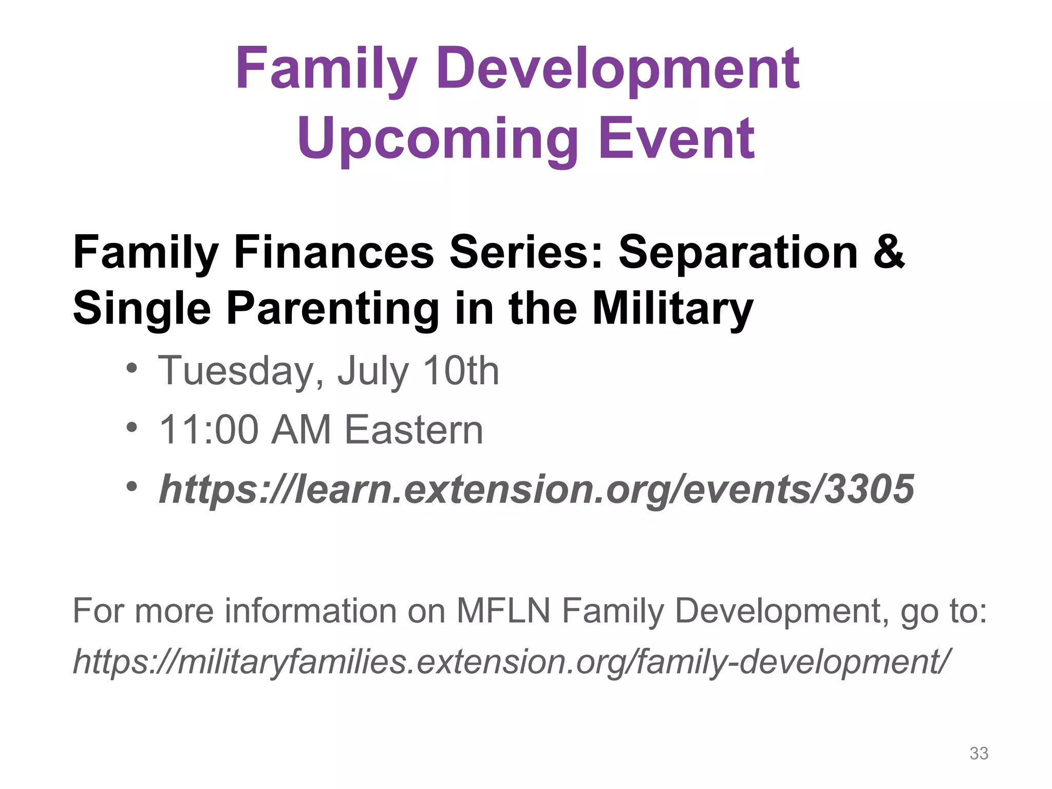 Family Development
Upcoming Event
Family Finances Series: Separation &
Single Parenting in the Military
• Tuesday, July 10th
• 11:00 AM Eastern
• https://learn.extension.org/events/3305
For more information on MFLN Family Development, go to:
https://militaryfamilies.extension.org/family-development/
33
 