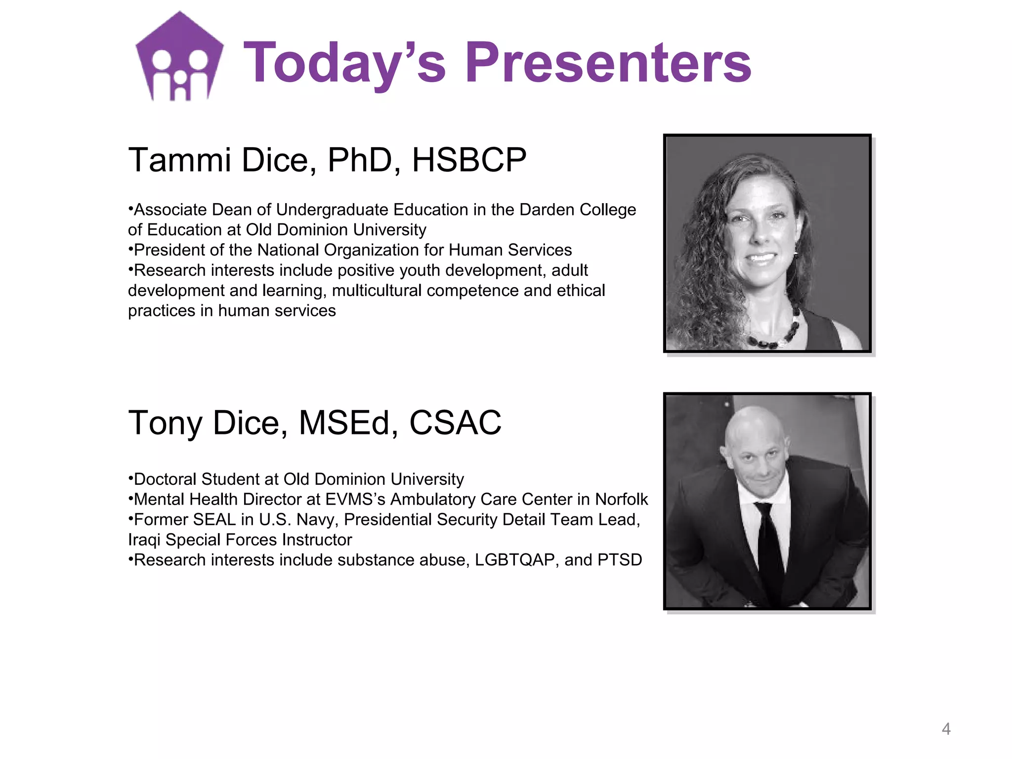 Tammi Dice, PhD, HSBCP
•Associate Dean of Undergraduate Education in the Darden College
of Education at Old Dominion University
•President of the National Organization for Human Services
•Research interests include positive youth development, adult
development and learning, multicultural competence and ethical
practices in human services
Today’s Presenters
Tony Dice, MSEd, CSAC
•Doctoral Student at Old Dominion University
•Mental Health Director at EVMS’s Ambulatory Care Center in Norfolk
•Former SEAL in U.S. Navy, Presidential Security Detail Team Lead,
Iraqi Special Forces Instructor
•Research interests include substance abuse, LGBTQAP, and PTSD
4
 