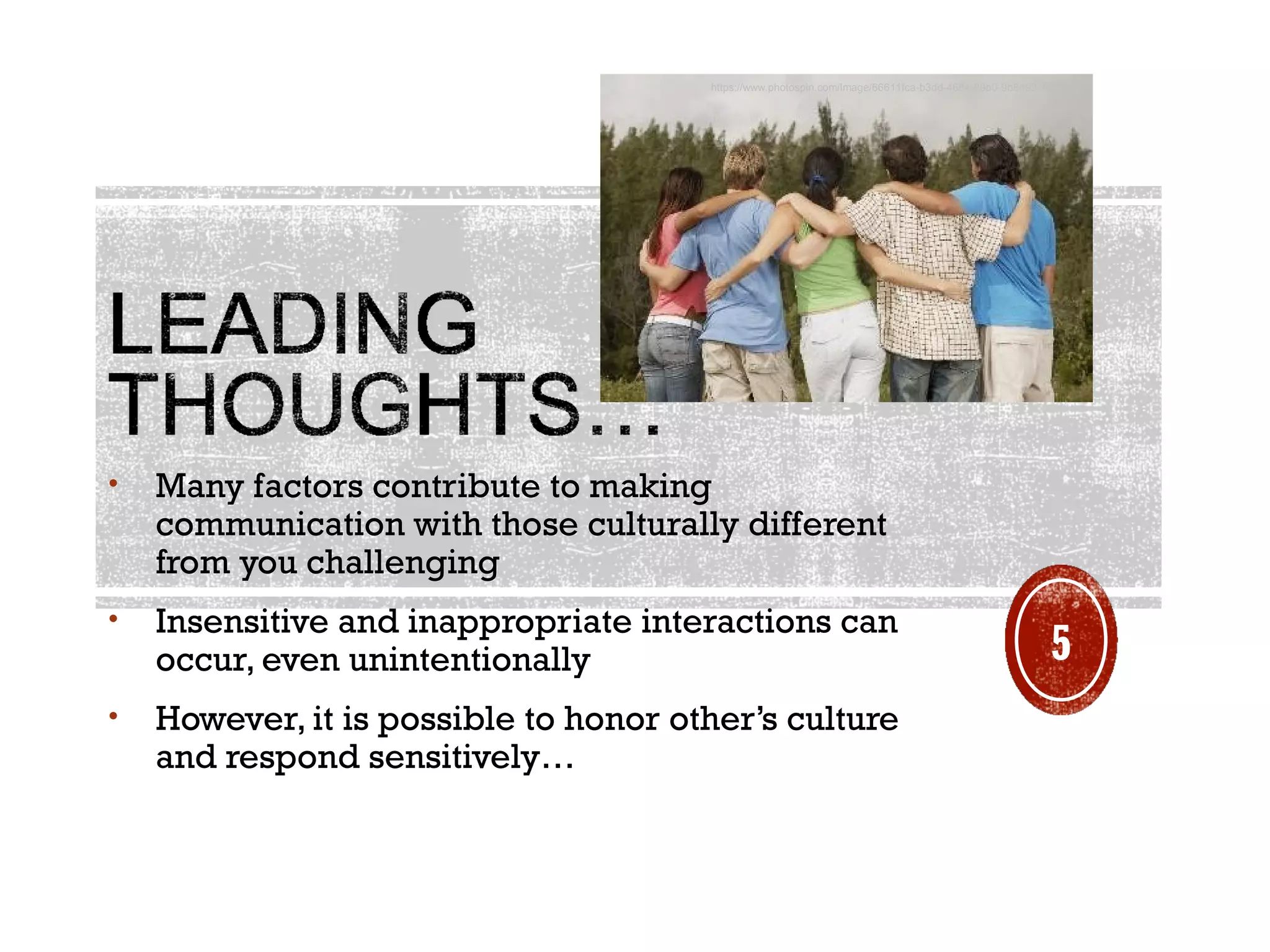 • Many factors contribute to making
communication with those culturally different
from you challenging 
• Insensitive and inappropriate interactions can
occur, even unintentionally  
• However, it is possible to honor other’s culture
and respond sensitively…
https://www.photospin.com/Image/66611fca-b3dd-4684-89b0-9b8d92792dd7
5
 