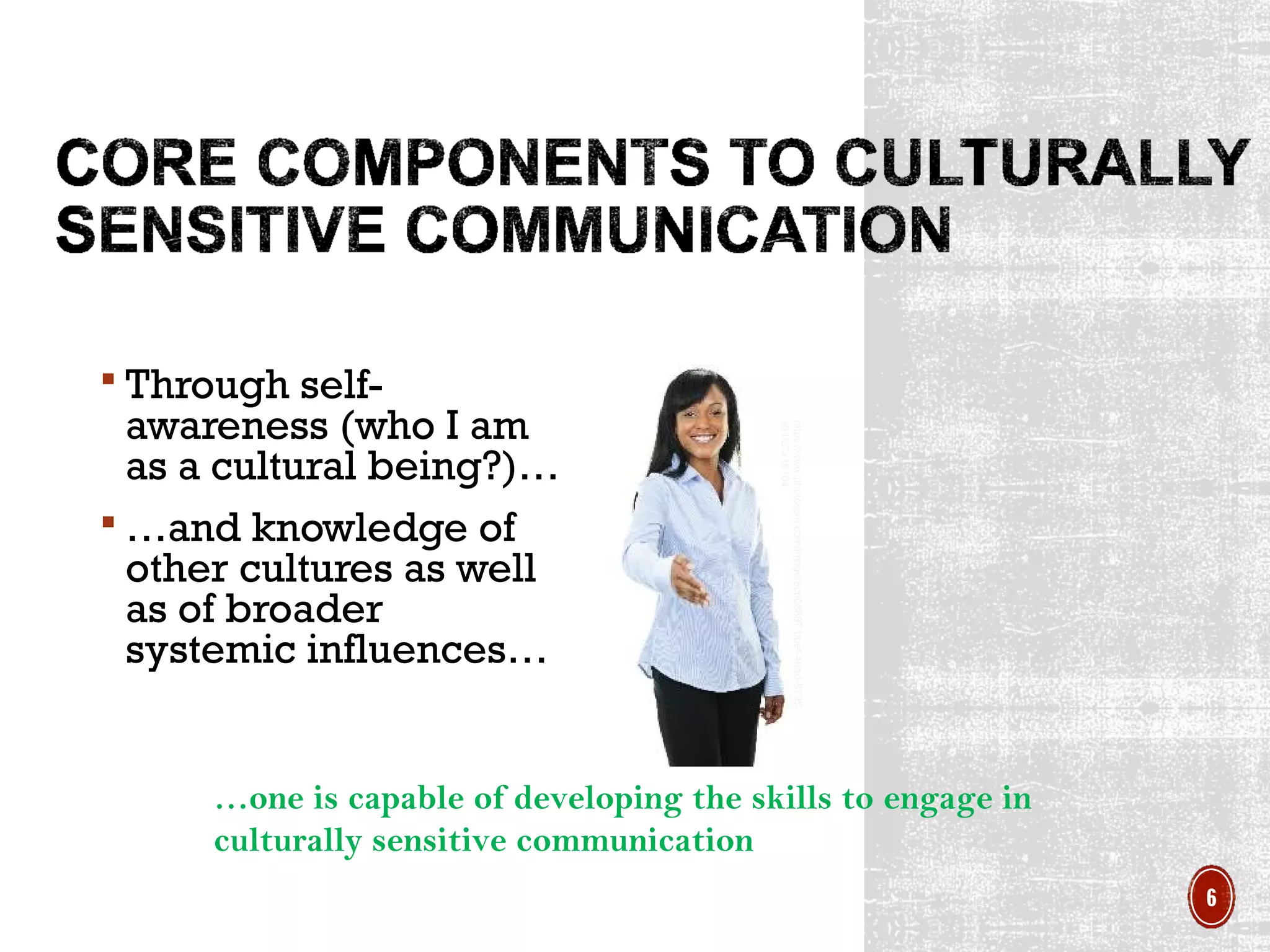 …one is capable of developing the skills to engage in
culturally sensitive communication
 Through self-
awareness (who I am
as a cultural being?)…
 …and knowledge of
other cultures as well
as of broader
systemic influences…
https://www.photospin.com/Image/5cb08697-bbef-40ad-8795-
e31fc7a15104
6
 