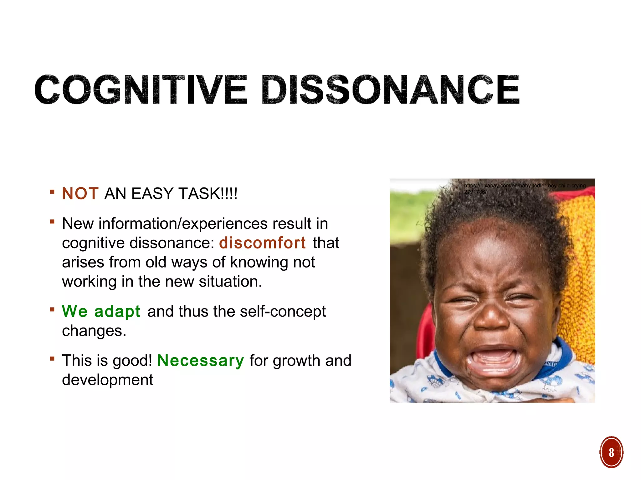  NOT AN EASY TASK!!!!
 New information/experiences result in
cognitive dissonance: discomfort that
arises from old ways of knowing not
working in the new situation.
 We adapt and thus the self-concept
changes.
 This is good! Necessary for growth and
development
https://pixabay.com/en/baby-todler-boy-child-crying-
2791786/
8
 