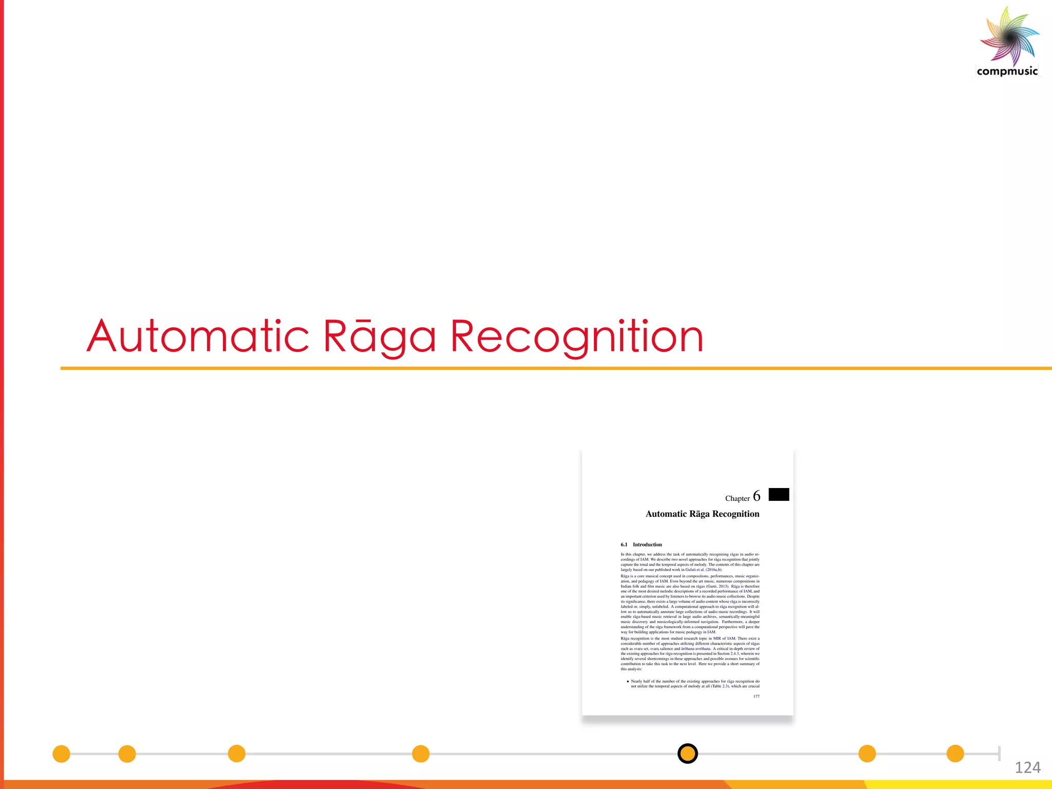 3a [YM UO ClSM C O[S U U[
124
Chapter 6
Automatic R¯aga Recognition
6.1 Introduction
In this chapter, we address the task of automatically recognizing r¯agas in audio re-
cordings of IAM. We describe two novel approaches for r¯aga recognition that jointly
capture the tonal and the temporal aspects of melody. The contents of this chapter are
largely based on our published work in Gulati et al. (2016a,b).
R¯aga is a core musical concept used in compositions, performances, music organiz-
ation, and pedagogy of IAM. Even beyond the art music, numerous compositions in
Indian folk and ﬁlm music are also based on r¯agas (Ganti, 2013). R¯aga is therefore
one of the most desired melodic descriptions of a recorded performance of IAM, and
an important criterion used by listeners to browse its audio music collections. Despite
its signiﬁcance, there exists a large volume of audio content whose r¯aga is incorrectly
labeled or, simply, unlabeled. A computational approach to r¯aga recognition will al-
low us to automatically annotate large collections of audio music recordings. It will
enable r¯aga-based music retrieval in large audio archives, semantically-meaningful
music discovery and musicologically-informed navigation. Furthermore, a deeper
understanding of the r¯aga framework from a computational perspective will pave the
way for building applications for music pedagogy in IAM.
R¯aga recognition is the most studied research topic in MIR of IAM. There exist a
considerable number of approaches utilizing different characteristic aspects of r¯agas
such as svara set, svara salience and ¯ar¯ohana-avr¯ohana. A critical in-depth review of
the existing approaches for r¯aga recognition is presented in Section 2.4.3, wherein we
identify several shortcomings in these approaches and possible avenues for scientiﬁc
contribution to take this task to the next level. Here we provide a short summary of
this analysis:
Nearly half of the number of the existing approaches for r¯aga recognition do
not utilize the temporal aspects of melody at all (Table 2.3), which are crucial
177
 