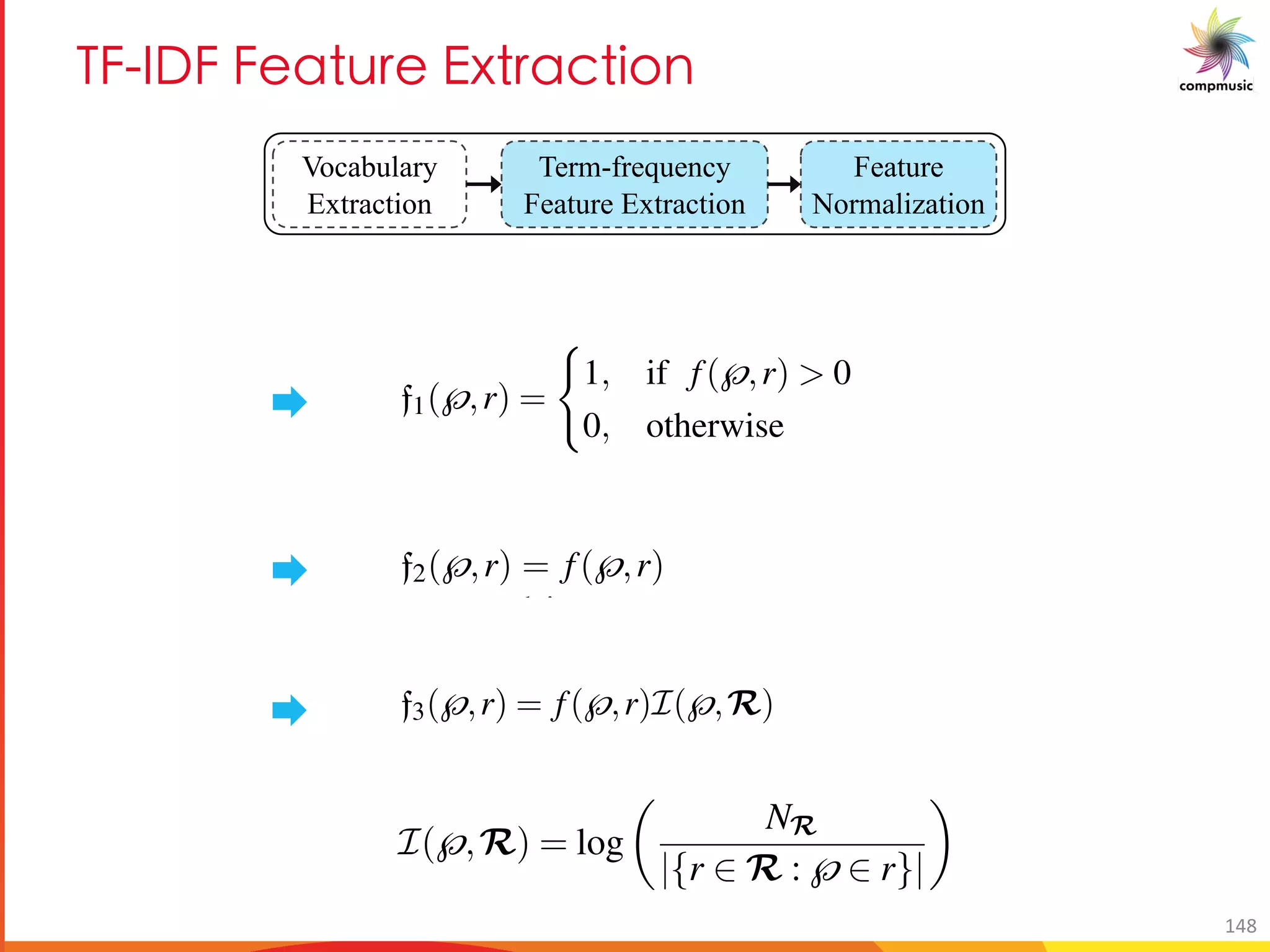 E 6 M a 7d MO U[
Vocabulary
Extraction
Term-frequency
Feature Extraction
Feature
Normalization
ies except the ones that comprise patterns extracted from only a single audio record-
ing. Such communities are analogous to the words that only occur within a document
and, hence, are irrelevant for modeling a topic.
We experiment with three different sets of features f1, f2 and f3, which are similar to
the TF-IDF features typically used in text information retrieval. We denote our corpus
by R comprising NR = |R| number of recordings. A melodic phrase and a recording
is denoted by √and r , respectively
f1(√,r) =
(
1, if f(√,r) > 0
0, otherwise
(6.1)
where, f(√,r) denotes the raw frequency of occurrence of pattern √ in recording
r. f1 only considers the presence or absence of a pattern in a recording. In order to
investigate if the frequency of occurrence of melodic patterns is relevant for charac-
terizing r¯agas, we take f2(√,r) = f(√,r). As mentioned, the melodic patterns that
occur across different r¯agas and in several recordings do not aid r¯aga recognition.
Therefore, to reduce their effect in the feature vector we employ a weighting scheme,
similar to the inverse document frequency (idf) weighting in text retrieval.
f3(√,r) = f(√,r)I(√,R) (6.2)
✓
NR
◆
We experiment with three different sets of features f1, f2 and f3, which are similar to
the TF-IDF features typically used in text information retrieval. We denote our corpus
by R comprising NR = |R| number of recordings. A melodic phrase and a recording
is denoted by√and r , respectively
f1(√,r) =
(
1, if f(√,r) > 0
0, otherwise
(6.1)
where, f(√,r) denotes the raw frequency of occurrence of pattern √ in recording
r. f1 only considers the presence or absence of a pattern in a recording. In order to
investigate if the frequency of occurrence of melodic patterns is relevant for charac-
terizing r¯agas, we take f2(√,r) = f(√,r). As mentioned, the melodic patterns that
occur across different r¯agas and in several recordings do not aid r¯aga recognition.
Therefore, to reduce their effect in the feature vector we employ a weighting scheme,
similar to the inverse document frequency (idf) weighting in text retrieval.
f3(√,r) = f(√,r)I(√,R) (6.2)
I(√,R) = log
✓
NR
|{r 2 R :√2 r}|
◆
(6.3)
1 2 3
the TF-IDF features typically used in text information retrieval. We denote our corp
by R comprising NR = |R| number of recordings. A melodic phrase and a recordi
is denoted by√and r , respectively
f1(√,r) =
(
1, if f(√,r) > 0
0, otherwise
(6
where, f(√,r) denotes the raw frequency of occurrence of pattern √ in recordi
r. f1 only considers the presence or absence of a pattern in a recording. In order
investigate if the frequency of occurrence of melodic patterns is relevant for chara
terizing r¯agas, we take f2(√,r) = f(√,r). As mentioned, the melodic patterns th
occur across different r¯agas and in several recordings do not aid r¯aga recognitio
Therefore, to reduce their effect in the feature vector we employ a weighting schem
similar to the inverse document frequency (idf) weighting in text retrieval.
f3(√,r) = f(√,r)I(√,R) (6
I(√,R) = log
✓
NR
|{r 2 R :√2 r}|
◆
(6
and, hence, are irrelevant for modeling a topic.
We experiment with three different sets of features f1, f2 and f3, which are similar to
the TF-IDF features typically used in text information retrieval. We denote our corpus
by R comprising NR = |R| number of recordings. A melodic phrase and a recording
is denoted by √and r , respectively
f1(√,r) =
(
1, if f(√,r) > 0
0, otherwise
(6.1)
where, f(√,r) denotes the raw frequency of occurrence of pattern √ in recording
r. f1 only considers the presence or absence of a pattern in a recording. In order to
investigate if the frequency of occurrence of melodic patterns is relevant for charac-
terizing r¯agas, we take f2(√,r) = f(√,r). As mentioned, the melodic patterns tha
occur across different r¯agas and in several recordings do not aid r¯aga recognition
Therefore, to reduce their effect in the feature vector we employ a weighting scheme
similar to the inverse document frequency (idf) weighting in text retrieval.
f3(√,r) = f(√,r)I(√,R) (6.2)
I(√,R) = log
✓
NR
|{r 2 R :√2 r}|
◆
(6.3)
148
 