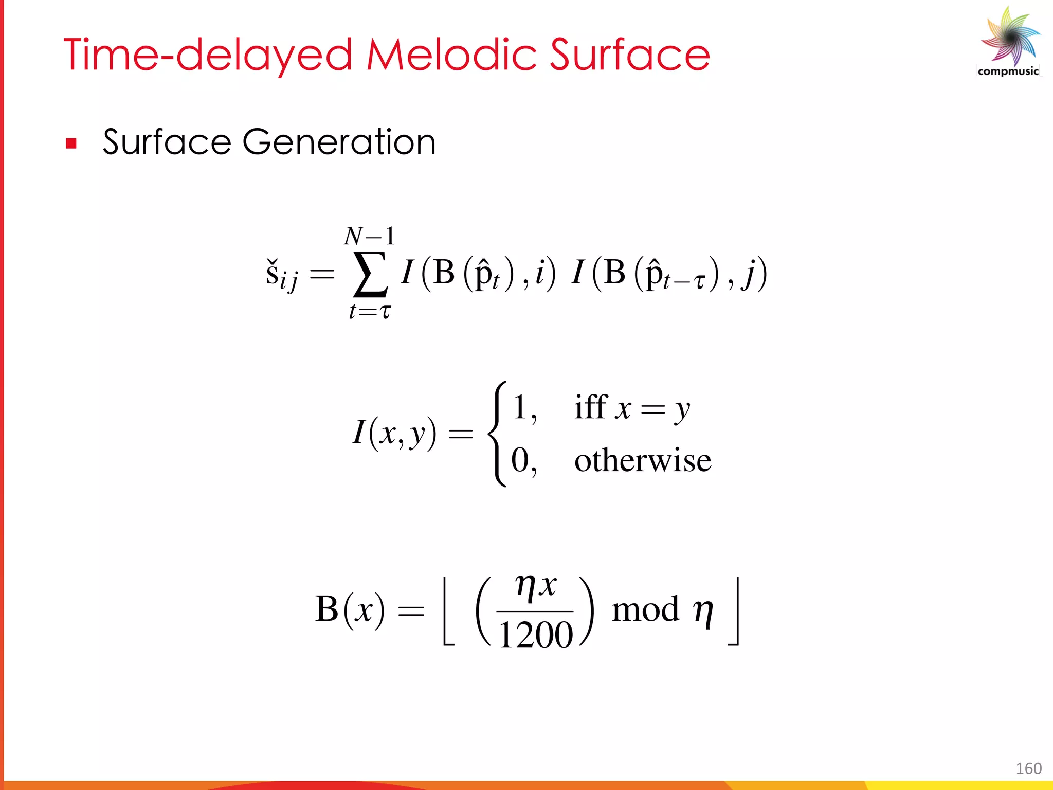 EUY P Me P [PUO Da RMO
§ Da RMO 9 M U[
AUTOMATIC R ¯AGA RECOGNI
recording, we generate a surface ˇS of size h ⇥h by computing
ˇsij =
N 1
Â
t=t
I (B(ˆpt),i) I (B(ˆpt t), j)
 i, j < h, where ˇsij is the (i, j)th element of the two-dimensional matrix
tth sample (in Cent-scale) of the pitch sequence of length N, I is an indi
on such that
I(x,y) =
(
1, iff x = y
0, otherwise
n octave-wrapping integer binning operator deﬁned by
B(x) =
j ⇣ hx
1200
⌘
mod h
k
,
n recording, we generate a surface ˇS of size h ⇥h by computing
ˇsi j =
N 1
Â
t=t
I (B(ˆpt),i) I (B(ˆpt t), j)
 i, j < h, where ˇsi j is the (i, j)th element of the two-dimensional matrix
e tth sample (in Cent-scale) of the pitch sequence of length N, I is an ind
tion such that
I(x,y) =
(
1, iff x = y
0, otherwise
an octave-wrapping integer binning operator deﬁned by
B(x) =
j ⇣ hx
1200
⌘
mod h
k
,
t is a time delay index (in frames) that is left as a parameter. Note that, the fr
re a predominant pitch could not be obtained (unvoiced segments) are exc
any calculation. For the size of ˇS we use h = 120. This value correspon
ecording, we generate a surface ˇS of size h ⇥h by computing
ˇsi j =
N 1
Â
t=t
I (B(ˆpt),i) I (B(ˆpt t), j)
i, j < h, where ˇsi j is the (i, j)th element of the two-dimensional ma
th sample (in Cent-scale) of the pitch sequence of length N, I is an
n such that
I(x,y) =
(
1, iff x = y
0, otherwise
octave-wrapping integer binning operator deﬁned by
B(x) =
j ⇣ hx
1200
⌘
mod h
k
,
s a time delay index (in frames) that is left as a parameter. Note that, th
a predominant pitch could not be obtained (unvoiced segments) are
160
 