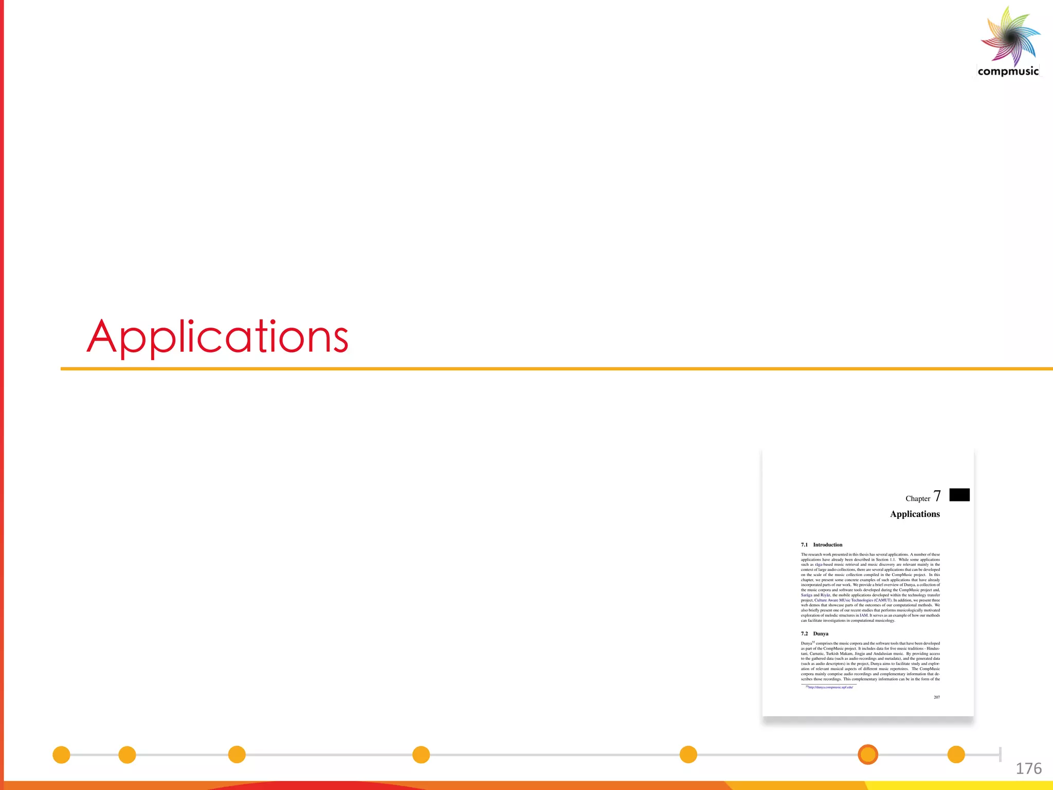 3 UOM U[ _
176
Chapter 7
Applications
7.1 Introduction
The research work presented in this thesis has several applications. A number of these
applications have already been described in Section 1.1. While some applications
such as r¯aga-based music retrieval and music discovery are relevant mainly in the
context of large audio collections, there are several applications that can be developed
on the scale of the music collection compiled in the CompMusic project. In this
chapter, we present some concrete examples of such applications that have already
incorporated parts of our work. We provide a brief overview of Dunya, a collection of
the music corpora and software tools developed during the CompMusic project and,
Sar¯aga and Riy¯az, the mobile applications developed within the technology transfer
project, Culture Aware MUsic Technologies (CAMUT). In addition, we present three
web demos that showcase parts of the outcomes of our computational methods. We
also brieﬂy present one of our recent studies that performs musicologically motivated
exploration of melodic structures in IAM. It serves as an example of how our methods
can facilitate investigations in computational musicology.
7.2 Dunya
Dunya55 comprises the music corpora and the software tools that have been developed
as part of the CompMusic project. It includes data for ﬁve music traditions - Hindus-
tani, Carnatic, Turkish Makam, Jingju and Andalusian music. By providing access
to the gathered data (such as audio recordings and metadata), and the generated data
(such as audio descriptors) in the project, Dunya aims to facilitate study and explor-
ation of relevant musical aspects of different music repertoires. The CompMusic
corpora mainly comprise audio recordings and complementary information that de-
scribes those recordings. This complementary information can be in the form of the
55http://dunya.compmusic.upf.edu/
207
 