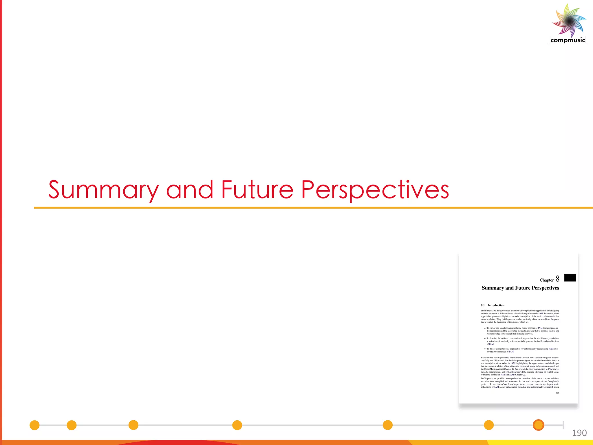 DaYYM e M P a a B _ O Ub _
190
Chapter 8
Summary and Future Perspectives
8.1 Introduction
In this thesis, we have presented a number of computational approaches for analyzing
melodic elements at different levels of melodic organization in IAM. In tandem, these
approaches generate a high-level melodic description of the audio collections in this
music tradition. They build upon each other to ﬁnally allow us to achieve the goals
that we set at the beginning of this thesis, which are:
To curate and structure representative music corpora of IAM that comprise au-
dio recordings and the associated metadata, and use that to compile sizable and
well annotated tests datasets for melodic analyses.
To develop data-driven computational approaches for the discovery and char-
acterization of musically relevant melodic patterns in sizable audio collections
of IAM
To devise computational approaches for automatically recognizing r¯agas in re-
corded performances of IAM.
Based on the results presented in this thesis, we can now say that our goals are suc-
cessfully met. We started this thesis by presenting our motivation behind the analysis
and description of melodies in IAM, highlighting the opportunities and challenges
that this music tradition offers within the context of music information research and
the CompMusic project (Chapter 1). We provided a brief introduction to IAM and its
melodic organization, and critically reviewed the existing literature on related topics
within the context of MIR and IAM (Chapter 2).
In Chapter 3, we provided a comprehensive overview of the music corpora and data-
sets that were compiled and structured in our work as a part of the CompMusic
project. To the best of our knowledge, these corpora comprise the largest audio
collections of IAM along with curated metadata and automatically extracted music
221
 