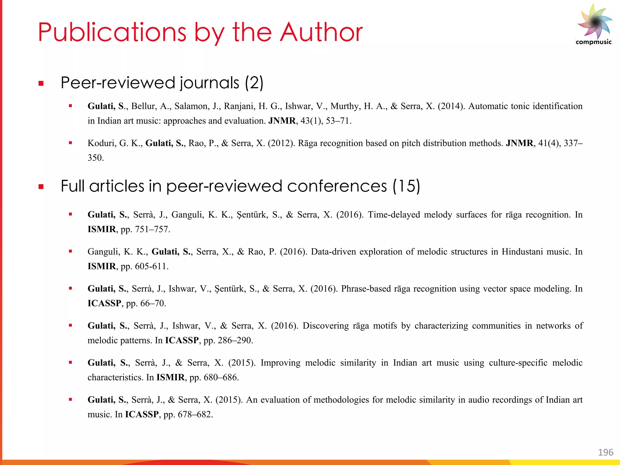 BaN UOM U[ _ Ne T 3a T[
§ B bU c P V[a M _
§ Gulati, S., Bellur, A., Salamon, J., Ranjani, H. G., Ishwar, V., Murthy, H. A., & Serra, X. (2014). Automatic tonic identification
in Indian art music: approaches and evaluation. JNMR, 43(1), 53–71.
§ Koduri, G. K., Gulati, S., Rao, P., & Serra, X. (2012). Rāga recognition based on pitch distribution methods. JNMR, 41(4), 337–
350.
§ a M UO _ U bU c P O[ R O _ )-
§ Gulati, S., Serrà, J., Ganguli, K. K., Şentürk, S., & Serra, X. (2016). Time-delayed melody surfaces for rāga recognition. In
ISMIR, pp. 751–757.
§ Ganguli, K. K., Gulati, S., Serra, X., & Rao, P. (2016). Data-driven exploration of melodic structures in Hindustani music. In
ISMIR, pp. 605-611.
§ Gulati, S., Serrà, J., Ishwar, V., Şentürk, S., & Serra, X. (2016). Phrase-based rāga recognition using vector space modeling. In
ICASSP, pp. 66–70.
§ Gulati, S., Serrà, J., Ishwar, V., & Serra, X. (2016). Discovering rāga motifs by characterizing communities in networks of
melodic patterns. In ICASSP, pp. 286–290.
§ Gulati, S., Serrà, J., & Serra, X. (2015). Improving melodic similarity in Indian art music using culture-specific melodic
characteristics. In ISMIR, pp. 680–686.
§ Gulati, S., Serrà, J., & Serra, X. (2015). An evaluation of methodologies for melodic similarity in audio recordings of Indian art
music. In ICASSP, pp. 678–682.
196
 