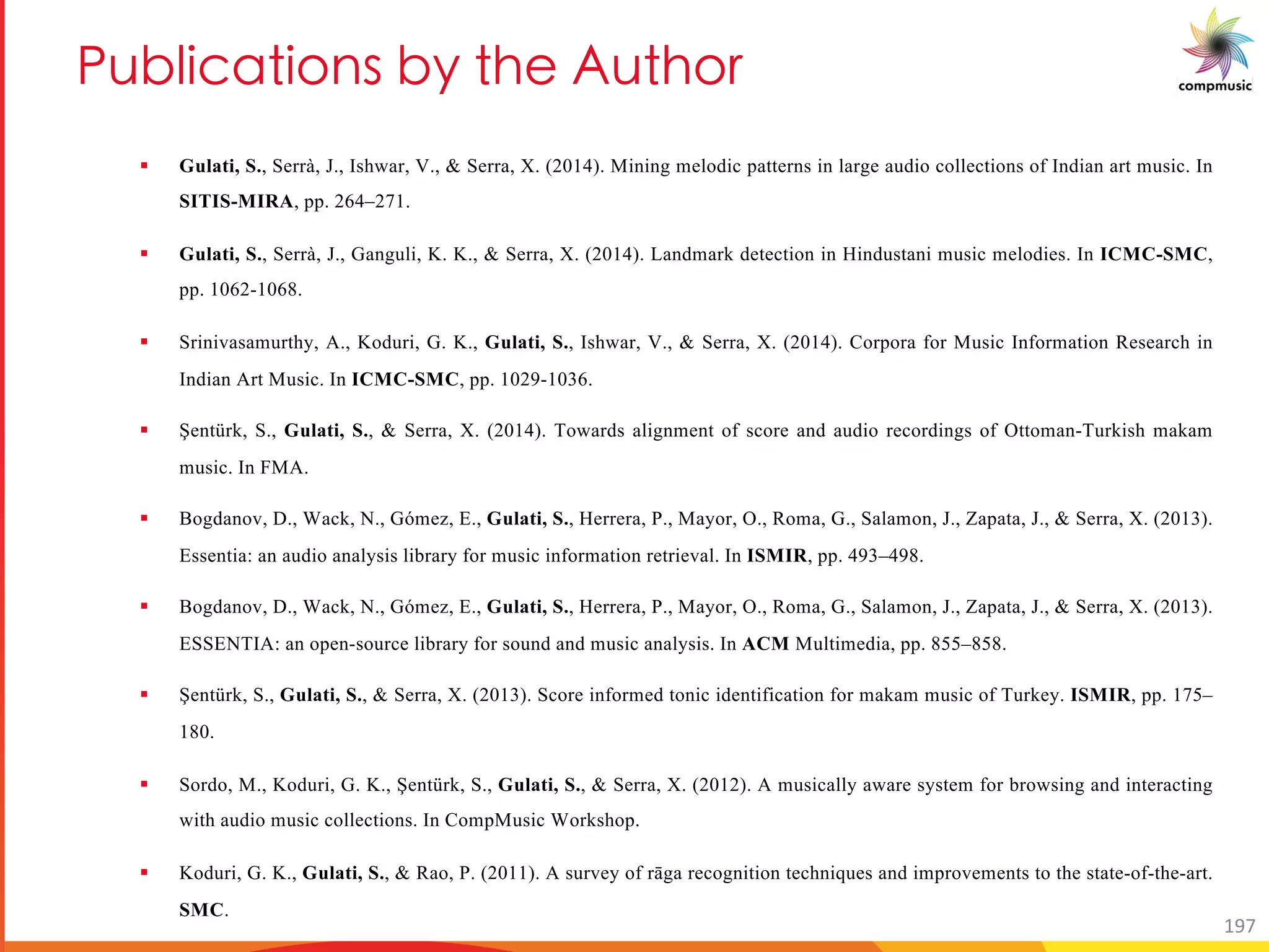 BaN UOM U[ _ Ne T 3a T[
§ Gulati, S., Serrà, J., Ishwar, V., & Serra, X. (2014). Mining melodic patterns in large audio collections of Indian art music. In
SITIS-MIRA, pp. 264–271.
§ Gulati, S., Serrà, J., Ganguli, K. K., & Serra, X. (2014). Landmark detection in Hindustani music melodies. In ICMC-SMC,
pp. 1062-1068.
§ Srinivasamurthy, A., Koduri, G. K., Gulati, S., Ishwar, V., & Serra, X. (2014). Corpora for Music Information Research in
Indian Art Music. In ICMC-SMC, pp. 1029-1036.
§ Şentürk, S., Gulati, S., & Serra, X. (2014). Towards alignment of score and audio recordings of Ottoman-Turkish makam
music. In FMA.
§ Bogdanov, D., Wack, N., Gómez, E., Gulati, S., Herrera, P., Mayor, O., Roma, G., Salamon, J., Zapata, J., & Serra, X. (2013).
Essentia: an audio analysis library for music information retrieval. In ISMIR, pp. 493–498.
§ Bogdanov, D., Wack, N., Gómez, E., Gulati, S., Herrera, P., Mayor, O., Roma, G., Salamon, J., Zapata, J., & Serra, X. (2013).
ESSENTIA: an open-source library for sound and music analysis. In ACM Multimedia, pp. 855–858.
§ Şentürk, S., Gulati, S., & Serra, X. (2013). Score informed tonic identification for makam music of Turkey. ISMIR, pp. 175–
180.
§ Sordo, M., Koduri, G. K., Şentürk, S., Gulati, S., & Serra, X. (2012). A musically aware system for browsing and interacting
with audio music collections. In CompMusic Workshop.
§ Koduri, G. K., Gulati, S., & Rao, P. (2011). A survey of rāga recognition techniques and improvements to the state-of-the-art.
SMC.
197
 