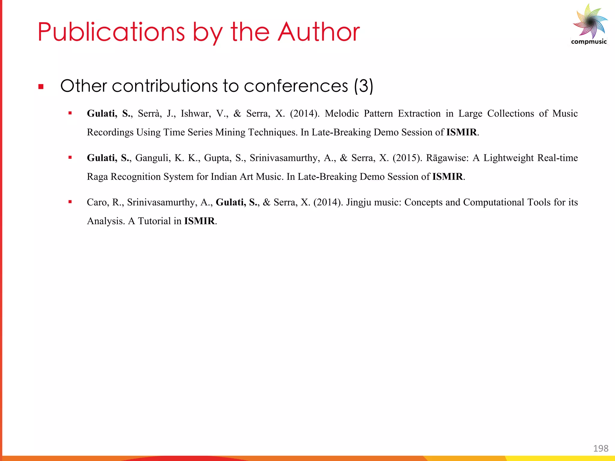 BaN UOM U[ _ Ne T 3a T[
§ A T O[ UNa U[ _ [ O[ R O _ +
§ Gulati, S., Serrà, J., Ishwar, V., & Serra, X. (2014). Melodic Pattern Extraction in Large Collections of Music
Recordings Using Time Series Mining Techniques. In Late-Breaking Demo Session of ISMIR.
§ Gulati, S., Ganguli, K. K., Gupta, S., Srinivasamurthy, A., & Serra, X. (2015). Rāgawise: A Lightweight Real-time
Raga Recognition System for Indian Art Music. In Late-Breaking Demo Session of ISMIR.
§ Caro, R., Srinivasamurthy, A., Gulati, S., & Serra, X. (2014). Jingju music: Concepts and Computational Tools for its
Analysis. A Tutorial in ISMIR.
198
 