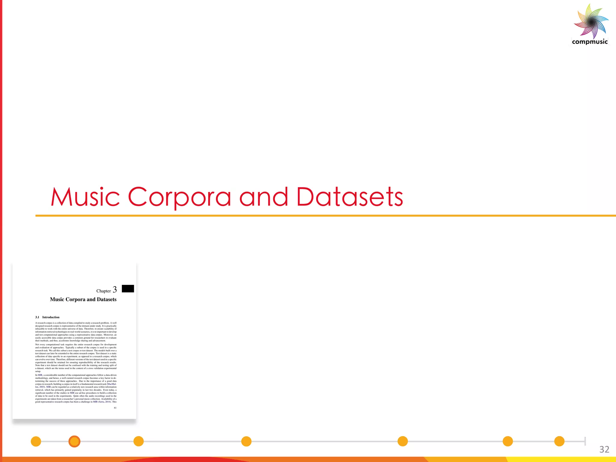 a_UO 5[ [ M M P 6M M_ _
32
Chapter 3
Music Corpora and Datasets
3.1 Introduction
A research corpus is a collection of data compiled to study a research problem. A well
designed research corpus is representative of the domain under study. It is practically
infeasible to work with the entire universe of data. Therefore, to ensure scalability of
information retrieval technologies to real-world scenarios, it is to important to develop
and test computational approaches using a representative data corpus. Moreover, an
easily accessible data corpus provides a common ground for researchers to evaluate
their methods, and thus, accelerates knowledge sharing and advancement.
Not every computational task requires the entire research corpus for development
and evaluation of approaches. Typically a subset of the corpus is used in a speciﬁc
research task. We call this subset a test corpus or test dataset. The models built over a
test dataset can later be extended to the entire research corpus. Test dataset is a static
collection of data speciﬁc to an experiment, as opposed to a research corpus, which
can evolve over time. Therefore, different versions of the test dataset used in a speciﬁc
experiment should be retained for ensuring reproducibility of the research results.
Note that a test dataset should not be confused with the training and testing split of
a dataset, which are the terms used in the context of a cross validation experimental
setup.
In MIR, a considerable number of the computational approaches follow a data-driven
methodology, and hence, a well curated research corpus becomes a key factor in de-
termining the success of these approaches. Due to the importance of a good data
corpus in research, building a corpus in itself is a fundamental research task (MacMul-
len, 2003). MIR can be regarded as a relatively new research area within information
retrieval, which has primarily gained popularity in last two decades. Even today, a
signiﬁcant number of the studies in MIR use ad-hoc procedures to build a collection
of data to be used in the experiments. Quite often the audio recordings used in the
experiments are taken from a researcher’s personal music collection. Availability of a
good representative research corpus has been a challenge in MIR (Serra, 2014). This
61
 