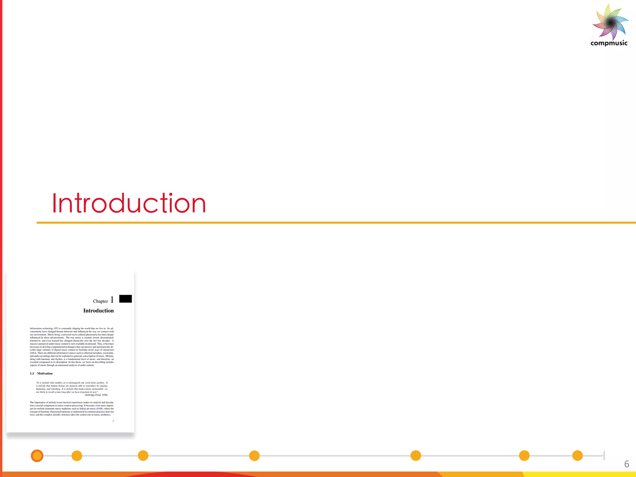 [PaO U[
6
Chapter 1
Introduction
Information technology (IT) is constantly shaping the world that we live in. Its ad-
vancements have changed human behavior and inﬂuenced the way we connect with
our environment. Music being a universal socio-cultural phenomena has been deeply
inﬂuenced by these advancements. The way music is created, stored, disseminated,
listened to, and even learned has changed drastically over the last few decades. A
massive amount of audio music content is now available on demand. Thus, it becomes
necessary to develop computational techniques that can process and automatically de-
scribe large volumes of digital music content to facilitate novel ways of interaction
with it. There are different information sources such as editorial metadata, social data,
and audio recordings that can be exploited to generate a description of music. Melody,
along with harmony and rhythm, is a fundamental facet of music, and therefore, an
essential component in its description. In this thesis, we focus on describing melodic
aspects of music through an automated analysis of audio content.
1.1 Motivation
“It is melody that enables us to distinguish one work from another. It
is melody that human beings are innately able to reproduce by singing,
humming, and whistling. It is melody that makes music memorable: we
are likely to recall a tune long after we have forgotten its text.”
(Selfridge-Field, 1998)
The importance of melody in our musical experiences makes its analysis and descrip-
tion a crucial component in music content processing. It becomes even more import-
ant for melody dominant music traditions such as Indian art music (IAM), where the
concept of harmony (functional harmony as understood in common practice) does not
exist, and the complex melodic structure takes the central role in music aesthetics.
1
 