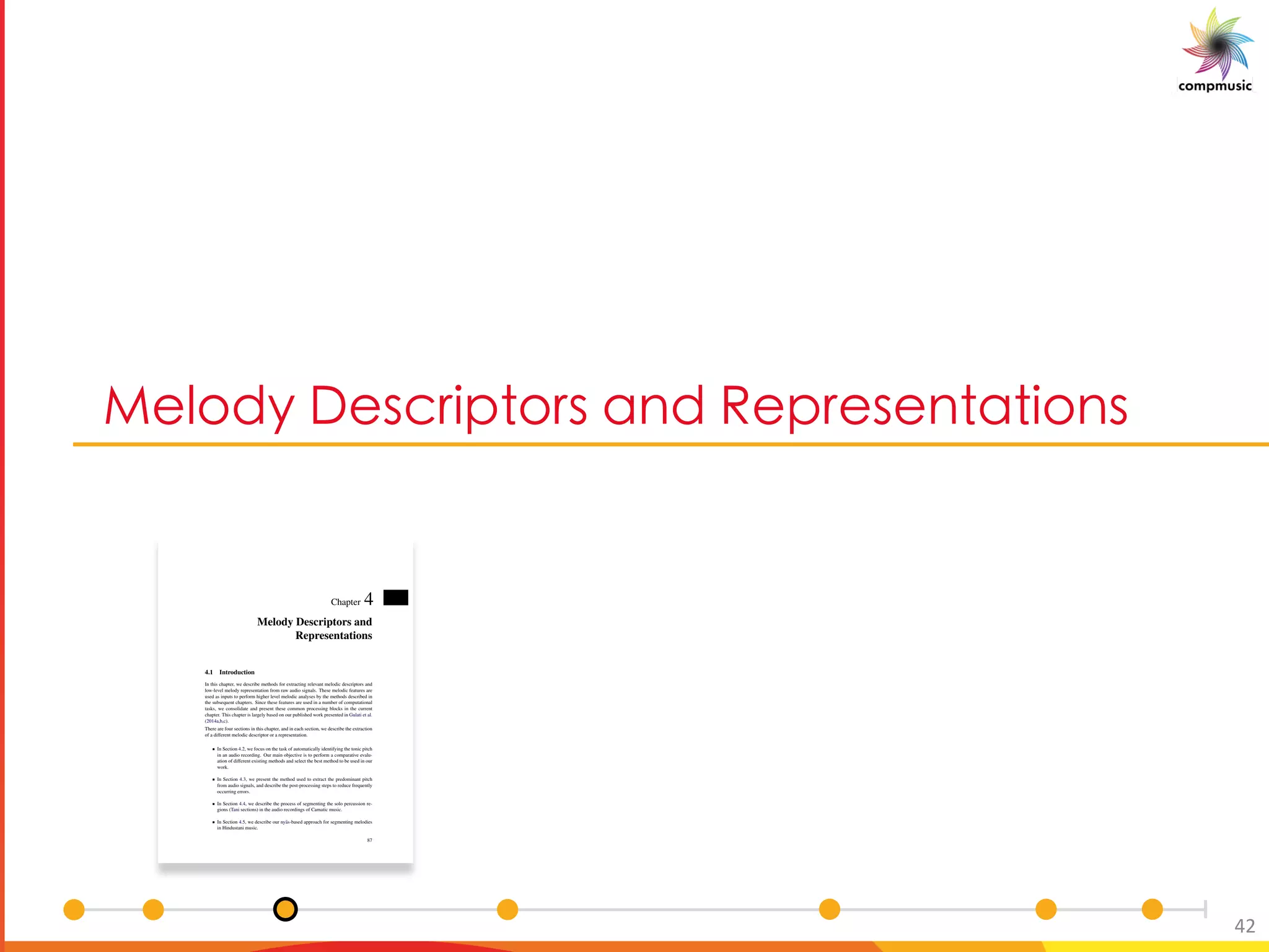 [Pe 6 _O U [ _ M P C _ M U[ _
42
Chapter 4
Melody Descriptors and
Representations
4.1 Introduction
In this chapter, we describe methods for extracting relevant melodic descriptors and
low-level melody representation from raw audio signals. These melodic features are
used as inputs to perform higher level melodic analyses by the methods described in
the subsequent chapters. Since these features are used in a number of computational
tasks, we consolidate and present these common processing blocks in the current
chapter. This chapter is largely based on our published work presented in Gulati et al.
(2014a,b,c).
There are four sections in this chapter, and in each section, we describe the extraction
of a different melodic descriptor or a representation.
In Section 4.2, we focus on the task of automatically identifying the tonic pitch
in an audio recording. Our main objective is to perform a comparative evalu-
ation of different existing methods and select the best method to be used in our
work.
In Section 4.3, we present the method used to extract the predominant pitch
from audio signals, and describe the post-processing steps to reduce frequently
occurring errors.
In Section 4.4, we describe the process of segmenting the solo percussion re-
gions (Tani sections) in the audio recordings of Carnatic music.
In Section 4.5, we describe our ny¯as-based approach for segmenting melodies
in Hindustani music.
87
 