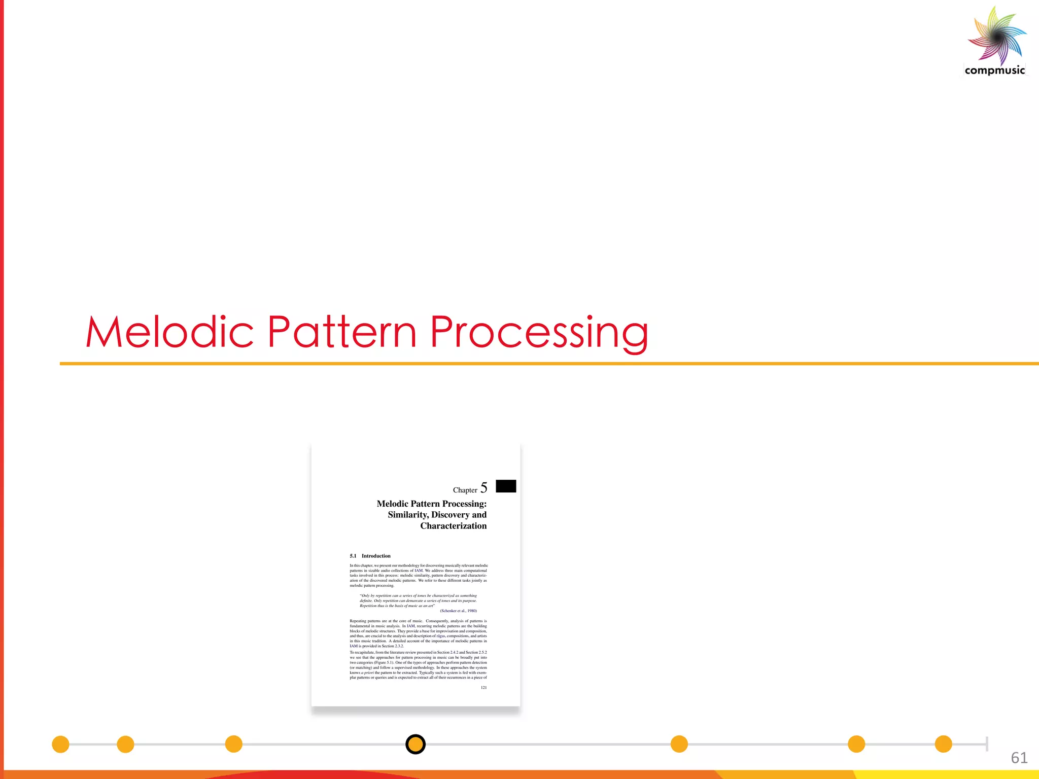 [PUO BM B [O __U S
61
Chapter 5
Melodic Pattern Processing:
Similarity, Discovery and
Characterization
5.1 Introduction
In this chapter, we present our methodology for discovering musically relevant melodic
patterns in sizable audio collections of IAM. We address three main computational
tasks involved in this process: melodic similarity, pattern discovery and characteriz-
ation of the discovered melodic patterns. We refer to these different tasks jointly as
melodic pattern processing.
“Only by repetition can a series of tones be characterized as something
deﬁnite. Only repetition can demarcate a series of tones and its purpose.
Repetition thus is the basis of music as an art”
(Schenker et al., 1980)
Repeating patterns are at the core of music. Consequently, analysis of patterns is
fundamental in music analysis. In IAM, recurring melodic patterns are the building
blocks of melodic structures. They provide a base for improvisation and composition,
and thus, are crucial to the analysis and description of r¯agas, compositions, and artists
in this music tradition. A detailed account of the importance of melodic patterns in
IAM is provided in Section 2.3.2.
To recapitulate, from the literature review presented in Section 2.4.2 and Section 2.5.2
we see that the approaches for pattern processing in music can be broadly put into
two categories (Figure 5.1). One of the types of approaches perform pattern detection
(or matching) and follow a supervised methodology. In these approaches the system
knows a priori the pattern to be extracted. Typically such a system is fed with exem-
plar patterns or queries and is expected to extract all of their occurrences in a piece of
121
 