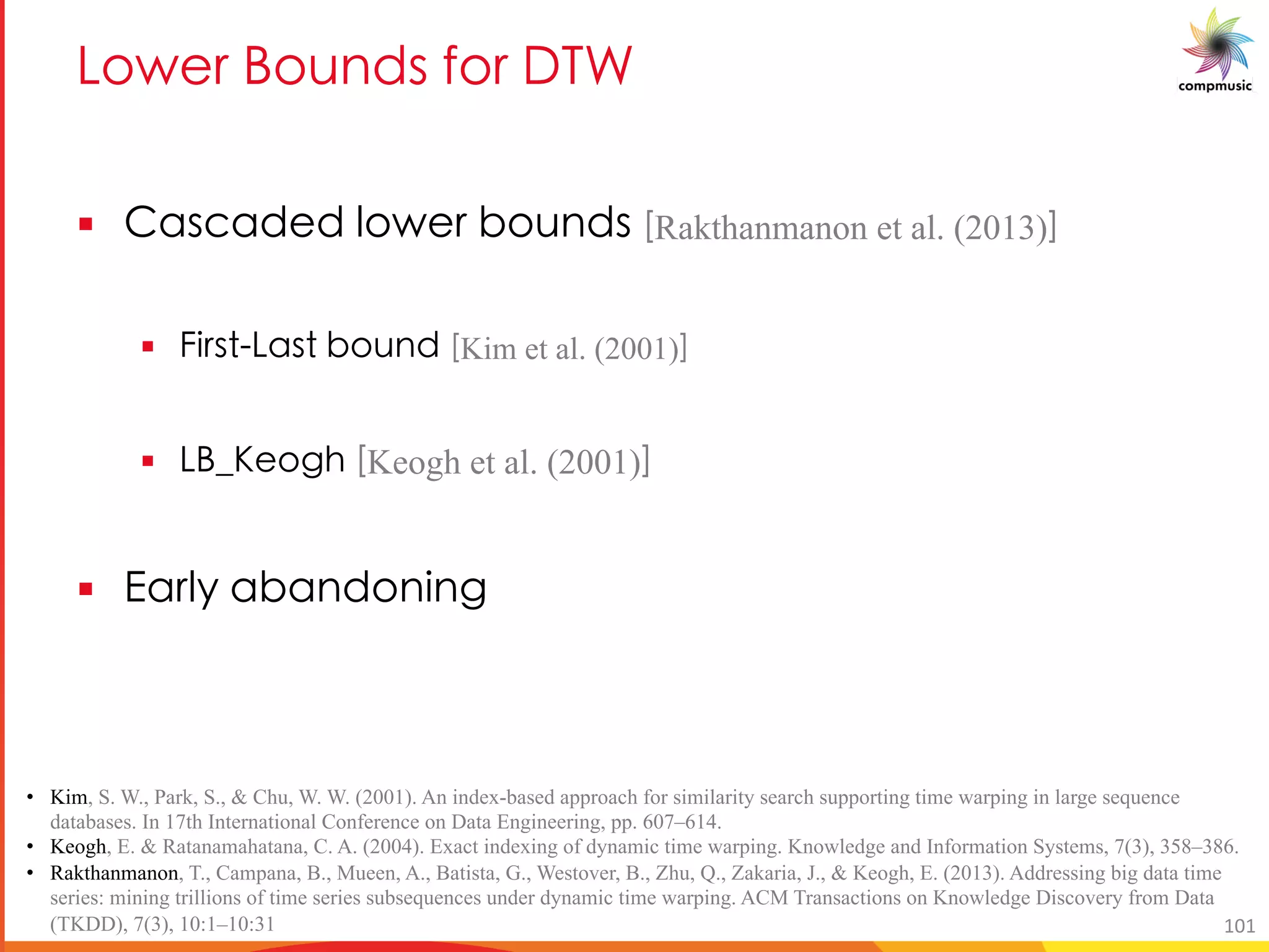 >[c 4[a P_ R[ 6EH
§ 5M_OMP P [c N[a P_ JRakthanmanon et al. (2013)K
§ U _ >M_ N[a P JKim et al. (2001)K
§ >4L [ST JKeogh et al. (2001)K
§ 7M e MNM P[ U S
• Kim, S. W., Park, S., & Chu, W. W. (2001). An index-based approach for similarity search supporting time warping in large sequence
databases. In 17th International Conference on Data Engineering, pp. 607–614.
• Keogh, E. & Ratanamahatana, C. A. (2004). Exact indexing of dynamic time warping. Knowledge and Information Systems, 7(3), 358–386.
• Rakthanmanon, T., Campana, B., Mueen, A., Batista, G., Westover, B., Zhu, Q., Zakaria, J., & Keogh, E. (2013). Addressing big data time
series: mining trillions of time series subsequences under dynamic time warping. ACM Transactions on Knowledge Discovery from Data
(TKDD), 7(3), 10:1–10:31 101
 