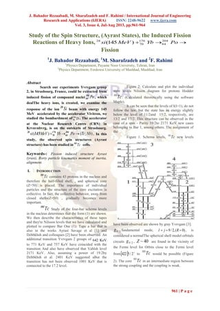 J. Bahador Rezaabadi, M. Sharafzadeh and F. Rahimi / International Journal of Engineering
Research and Applications (IJERA) ISSN: 2248-9622 www.ijera.com
Vol. 3, Issue 4, Jul-Aug 2013, pp.961-964
961 | P a g e
Study of the Spin Structure, (Ayrast States), the Induced Fission
Reactions of Heavy Ions,  PoYbMeVsi 204
84
176
70
28
)145(
Fission
1
J. Bahador Rezaabadi, 1
M. Sharafzadeh and 2
F. Rahimi
1
Physics Department, Payame Noor University, Tehran, Iran
2
Physics Department, Ferdowsi University of Mashhad, Mashhad, Iran
Abstract
Search our experiments Yvrvgam group
2, in Strasbourg, France, could be extracted from
induced fission of compound nuclei Po204
84 , which
dealThe heavy ions, is created, we examine the
response of the ion Si28
beam with energy 145
MeV accelerated by the accelerator Vivitron, we
studied the bombardment of Yb176
70
. The accelerator
at the Nuclear Research Centre (CRN) in
Krvnvnbvrg, is on the outskirts of Strasbourg.
);()( NbTcPoYbMeVsi  204
84
176
70
28
145 . In this
study, the observed spin structures (Ayrast
structure) has been studied in Tc101
cells.
Keywords-: Fission induced structure Ayrast
(yrast), Rorty particle kinematics moment of inertia,
alignment.
I. INTRODUCTION
Tc101
contains 43 protons in the nucleus and
therefore the half-filled shell, , and spherical core
(Z=50) is placed. The importance of individual
particles and the structure of the core excitation is
collective. In fact, the collective behavior, away from
closed shells(Z=50) , gradually becomes more
important.
Tc101
Study of the four-bar schema levels
in the nucleus determines that the form (1) are shown.
We then describe the characteristics of these tapes
and they're Nilsson levels that we have calculated and
plotted to compare Bar One (1): Tape a bar that is
also in the works Ayrast Savage et al [1] and
Dzhbkhsh and colleagues [2] have been observed. An
additional transition Yvrvgam 2 groups of 642 KeV
to 771 KeV and 757 KeV have coincided with the
transition And also have observed that Vahlsh level
2171 KeV. Also, assuming a power of 19.2by
Dzhbkhsh et al. 2401 KeV suggested aBut the
transition has not been observed 1001 KeV that is
connected to the 17.2 level.
Figure 2: Calculate and plot the individual
state levels Nilsson diagram for protons Hodder
Tc101
. (Calculated theoretically using the software
Maple).
It can be seen that the levels of I(I+1), do not
follow the law, but the state has an energy slightly
below the level of 11/2and 15/2, respectively, are
13/2 and 17/2. This structure can be observed in the
case of a spin - Parity 19/2to 2171 KeV new cases
belonging to Bar 1, among others. The assignment of
the
Figure 1: Schema levels, Tc101
new levels
have been observed are shown by gray Yvrvgam [3].
2/9g fundamental mode, )0(,2/9  RjI , is
considered a normalThe spherical shell model orbitals
circuits 2/9g , 40~Z are found in the vicinity of
the Fermi level for Orbits close to the Fermi level
from  
2/5422 to Tc101
would be possible (Figure
2). The core Tc101
in an intermediate region between
the strong coupling and the coupling is weak.
 