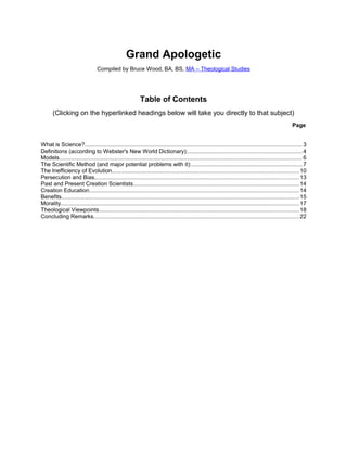 Grand Apologetic
Compiled by Bruce Wood, BA, BS, MA – Theological Studies
Table of Contents
(Clicking on the hyperlinked headings below will take you directly to that subject)
Page
What is Science?.........................................................................................................................................3
Definitions (according to Webster's New World Dictionary):........................................................................4
Models......................................................................................................................................................... 6
The Scientific Method (and major potential problems with it):......................................................................7
The Inefficiency of Evolution......................................................................................................................10
Persecution and Bias.................................................................................................................................13
Past and Present Creation Scientists.........................................................................................................14
Creation Education....................................................................................................................................14
Benefits...................................................................................................................................................... 15
Morality...................................................................................................................................................... 17
Theological Viewpoints..............................................................................................................................18
Concluding Remarks..................................................................................................................................22
 