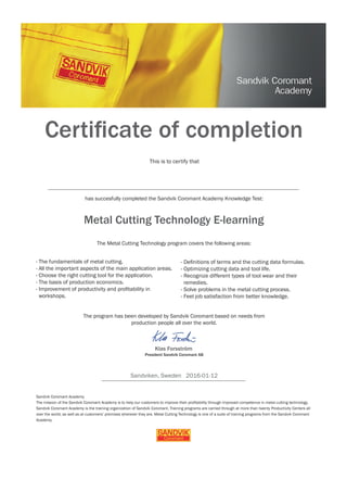 Sandviken, Sweden 2016-01-12
Certiﬁcate of completion
has succesfully completed the Sandvik Coromant Academy Knowledge Test:
Metal Cutting Technology E-learning
This is to certify that
The Metal Cutting Technology program covers the following areas:
- The fundamentals of metal cutting.
- All the important aspects of the main application areas.
- Choose the right cutting tool for the application.
- The basis of production economics.
- Improvement of productivity and proﬁtability in
workshops.
- Deﬁnitions of terms and the cutting data formulas.
- Optimizing cutting data and tool life.
- Recognize different types of tool wear and their
remedies.
- Solve problems in the metal cutting process.
- Feel job satisfaction from better knowledge.
The program has been developed by Sandvik Coromant based on needs from
production people all over the world.
Klas Forsström
Sandvik Coromant Academy
The mission of the Sandvik Coromant Academy is to help our customers to improve their proﬁtability through improved competence in metal cutting technology.
Sandvik Coromant Academy is the training organization of Sandvik Coromant. Training programs are carried through at more than twenty Productivity Centers all
over the world, as well as at customers’ premises wherever they are. Metal Cutting Technology is one of a suite of training programs from the Sandvik Coromant
Academy.
President Sandvik Coromant AB
Richard Livingston
 