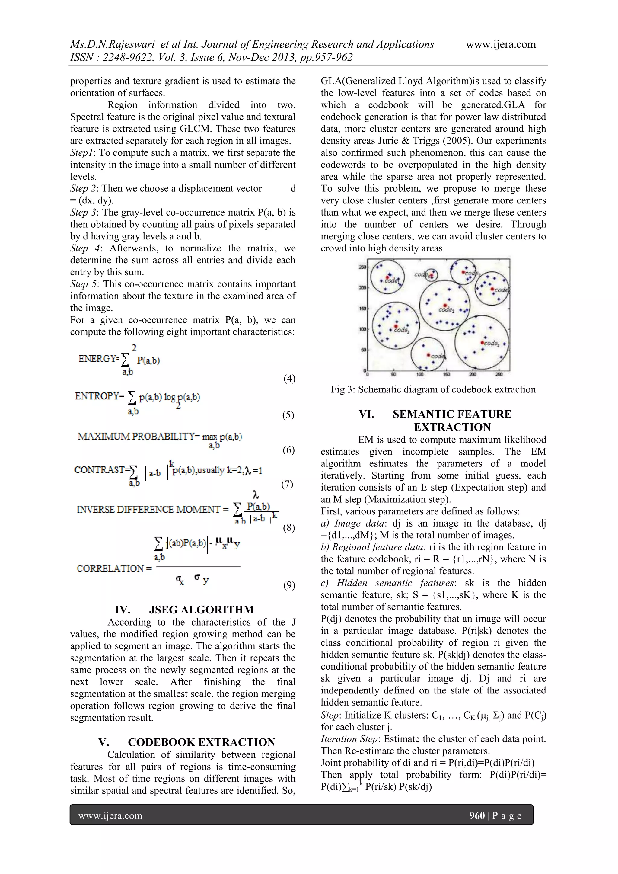 Ms.D.N.Rajeswari et al Int. Journal of Engineering Research and Applications
ISSN : 2248-9622, Vol. 3, Issue 6, Nov-Dec 2013, pp.957-962
properties and texture gradient is used to estimate the
orientation of surfaces.
Region information divided into two.
Spectral feature is the original pixel value and textural
feature is extracted using GLCM. These two features
are extracted separately for each region in all images.
Step1: To compute such a matrix, we first separate the
intensity in the image into a small number of different
levels.
Step 2: Then we choose a displacement vector
d
= (dx, dy).
Step 3: The gray-level co-occurrence matrix P(a, b) is
then obtained by counting all pairs of pixels separated
by d having gray levels a and b.
Step 4: Afterwards, to normalize the matrix, we
determine the sum across all entries and divide each
entry by this sum.
Step 5: This co-occurrence matrix contains important
information about the texture in the examined area of
the image.
For a given co-occurrence matrix P(a, b), we can
compute the following eight important characteristics:

www.ijera.com

GLA(Generalized Lloyd Algorithm)is used to classify
the low-level features into a set of codes based on
which a codebook will be generated.GLA for
codebook generation is that for power law distributed
data, more cluster centers are generated around high
density areas Jurie & Triggs (2005). Our experiments
also conﬁrmed such phenomenon, this can cause the
codewords to be overpopulated in the high density
area while the sparse area not properly represented.
To solve this problem, we propose to merge these
very close cluster centers ,first generate more centers
than what we expect, and then we merge these centers
into the number of centers we desire. Through
merging close centers, we can avoid cluster centers to
crowd into high density areas.

(4)
Fig 3: Schematic diagram of codebook extraction
(5)
(6)
(7)

(8)

(9)

IV.

JSEG ALGORITHM

According to the characteristics of the J
values, the modified region growing method can be
applied to segment an image. The algorithm starts the
segmentation at the largest scale. Then it repeats the
same process on the newly segmented regions at the
next lower scale. After finishing the final
segmentation at the smallest scale, the region merging
operation follows region growing to derive the final
segmentation result.

V.

CODEBOOK EXTRACTION

Calculation of similarity between regional
features for all pairs of regions is time-consuming
task. Most of time regions on different images with
similar spatial and spectral features are identified. So,
www.ijera.com

VI.

SEMANTIC FEATURE
EXTRACTION

EM is used to compute maximum likelihood
estimates given incomplete samples. The EM
algorithm estimates the parameters of a model
iteratively. Starting from some initial guess, each
iteration consists of an E step (Expectation step) and
an M step (Maximization step).
First, various parameters are defined as follows:
a) Image data: dj is an image in the database, dj
={d1,...,dM}; M is the total number of images.
b) Regional feature data: ri is the ith region feature in
the feature codebook, ri = R = {r1,...,rN}, where N is
the total number of regional features.
c) Hidden semantic features: sk is the hidden
semantic feature, sk; S = {s1,...,sK}, where K is the
total number of semantic features.
P(dj) denotes the probability that an image will occur
in a particular image database. P(ri|sk) denotes the
class conditional probability of region ri given the
hidden semantic feature sk. P(sk|dj) denotes the classconditional probability of the hidden semantic feature
sk given a particular image dj. Dj and ri are
independently defined on the state of the associated
hidden semantic feature.
Step: Initialize K clusters: C1, …, CK.(j, j) and P(Cj)
for each cluster j.
Iteration Step: Estimate the cluster of each data point.
Then Re-estimate the cluster parameters.
Joint probability of di and ri = P(ri,di)=P(di)P(ri/di)
Then apply total probability form: P(di)P(ri/di)=
P(di)∑k=1k P(ri/sk) P(sk/dj)
960 | P a g e

 