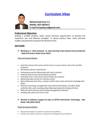 Curriculum Vitae
Mohammed Faris.T.S
Mobile: 055-4301617
E-mail:Farispakyara@gmail.com
Professional Objectives
Seeking a suitable position, which would maximize opportunities to develop and
implement new and effective strategies. To device positive ideas, utilize personal
insights and potential to produce the desired results.
Job Profile
 Working as a Sales Assistant at early learning center (kamal osman jamjoom)
- Mall of Emirates-Dubai (since 2013)
Duties & Responsibilities
• Greet All customer that comes into the store in a warm manner with smile and offer
assistance
• Identifying customer requirements.
• Cultivating successful relationships with retail customers
• Implementing all visual merchandising standards
• Promoting Toys In front of the shop to Bring more customer
• Maintaining sales records for inventory control
• Works effectively with others, resolves conflict, listens well, and shares knowledge with
others
• Delivery receiving, arrangement and control of products, all other daily
activities like cash counting, shop daily opening and closing activities
• Well versed in Oracle sales & shop management software
• Handling sales phone calls and e-mails
 Worked as Software Support & Sales at BYTES Information Technology - Abu
Dhabi -UAE (2011-2013)
Duties & Responsibilities
• Respond promptly to customer inquiries and problems
• Handle and resolve customer complaints including technical problems
 