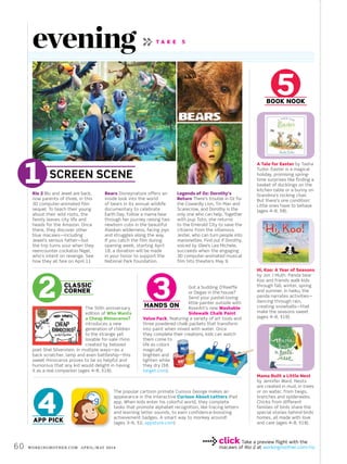 60 workingmother.com April/may 2014
App Pick
Rio 2 Blu and Jewel are back,
now parents of three, in this
3D computer-animated film
sequel. To teach their young
about their wild roots, the
family leaves city life and
heads for the Amazon. Once
there, they discover other
blue macaws—including
Jewel’s serious father—but
the trip turns sour when they
reencounter cockatoo Nigel,
who’s intent on revenge. See
how they all fare on April 11.
Bears Disneynature offers an
inside look into the world
of bears in its annual wildlife
documentary to celebrate
Earth Day. Follow a mama bear
through her journey raising two
newborn cubs in the beautiful
Alaskan wilderness, facing joys
and struggles along the way.
If you catch the film during
opening week, starting April
18, a donation will be made
in your honor to support the
National Park Foundation.
Legends of Oz: Dorothy’s
Return There’s trouble in Oz for
the Cowardly Lion, Tin Man and
Scarecrow, and Dorothy is the
only one who can help. Together
with pup Toto, she returns
to the Emerald City to save the
citizens from the villainous
Jester, who can turn people into
marionettes. Find out if Dorothy,
voiced by Glee’s Lea Michele,
succeeds when the engaging
3D computer-animated musical
film hits theaters May 9.
The 50th anniversary
edition of Who Wants
a Cheap Rhinoceros?
introduces a new
generation of children
to the strange yet
lovable for-sale rhino
created by beloved
poet Shel Silverstein. In multiple ways—as a
back scratcher, lamp and even battleship—this
sweet rhinoceros proves to be so helpful and
humorous that any kid would delight in having
it as a real companion (ages 4–8, $18).
The popular cartoon primate Curious George makes an
appearance in the interactive Curious About Letters iPad
app. When kids enter his colorful world, they complete
tasks that promote alphabet recognition, like tracing letters
and learning letter sounds, to earn confidence-boosting
achievement badges. A smart way to monkey around!
(ages 3–6, $2, appstore.com)
A Tale for Easter by Tasha
Tudor. Easter is a magical
holiday, promising spring-
time surprises like finding a
basket of ducklings on the
kitchen table or a bunny on
Grandma’s rocking chair.
But there’s one condition:
Little ones have to behave
(ages 4–8, $8).
Hi, Koo: A Year of Seasons
by Jon J Muth. Panda bear
Koo and friends walk kids
through fall, winter, spring
and summer. In haiku, the
panda narrates activities—
dancing through rain,
creating snowballs—that
make the seasons sweet
(ages 4–8, $18).
click Take a preview flight with the
macaws of Rio 2 at workingmother.com/rio
Mama Built a Little Nest
by Jennifer Ward. Nests
are created in mud, in trees
or on water, from twigs,
branches and spiderwebs.
Chicks from different
families of birds share the
special stories behind birds’
homes, all made with love
and care (ages 4–8, $18).
Got a budding O’Keeffe
or Degas in the house?
Send your pastel-loving
little painter outside with
RoseArt’s new Washable
Sidewalk Chalk Paint
Value Pack, featuring a variety of art tools and
three powdered chalk packets that transform
into paint when mixed with water. Once
they complete their creations, kids can watch
them come to
life as colors
magically
brighten and
lighten while
they dry ($8,
target.com).
Book Nook
Screen Scene
HANDS ON
Classic
Corner
T A K E 5
evening
 