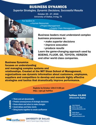 LEARN
Tuition: $3,500
(Discounts Apply)
Business leaders must understand complex
business processes to:
• make superior decisions
• improve execution
• produce results
Learn the game-changing approach used by
BOEING, FLUOR, GE, TOYOTA, VERIZON
and other world class companies.
BUSINESS DYNAMICS
October 25 - 27, 2016
University of Dallas, Irving, TX
For leaders in:
 Human Resources
 Project Management
 Supply Chain Management
• Think and act dynamically
• Predict consequences of strategic decisions
• Know where and when to make changes
• Avoid delays and false-starts
• Bring teams together to create confluence
Business Dynamics
focuses on understanding
and managing complex systems and
relationships. Created at the MIT Sloan School of Management,
organizations use dynamic information about customers, employees,
suppliers and competitors to develop and execute highly effective
strategies and tactics that dramatically improve performance.
Register by October 12th @ 4:00 pm
http://goo.gl/hu94xa
QUERIES
Jenn Howard
(972) 721-5299
jlhoward@udallas.edu
Sofia Narez
(972) 871-8417
saa@conflucore.com
Superior Strategies, Dynamic Decisions, Successful Results
 