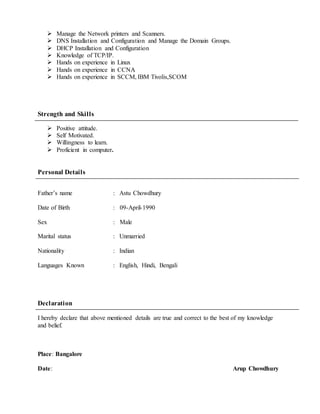  Manage the Network printers and Scanners.
 DNS Installation and Configuration and Manage the Domain Groups.
 DHCP Installation and Configuration
 Knowledge of TCP/IP.
 Hands on experience in Linux
 Hands on experience in CCNA
 Hands on experience in SCCM, IBM Tivolis,SCOM
Strength and Skills
 Positive attitude.
 Self Motivated.
 Willingness to learn.
 Proficient in computer.
Personal Details
Father’s name : Astu Chowdhury
Date of Birth : 09-April-1990
Sex : Male
Marital status : Unmarried
Nationality : Indian
Languages Known : English, Hindi, Bengali
Declaration
I hereby declare that above mentioned details are true and correct to the best of my knowledge
and belief.
Place: Bangalore
Date: Arup Chowdhury
 