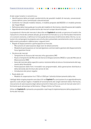 10
Proposte di riforma del mercato elettrico
A tale scopo l’analisi si concentra su:
• Identificazione delle principali caratteristiche dei possibili modelli di mercato, convenzional-
mente definiti come centralizzati e decentralizzati
• Confronto tra l’attuale modello italiano, il modello proposto dall’AEEGSI e il modello previsto
dal Target Model
• Definizione delle linee guida per la scelta del modello di riferimento e identificazione del modello
• Approfondimento delle caratteristiche dei mercati europei decentralizzati.
La proposta di riforma del mercato è descritta nel Capitolo 6 secondo un percorso di analisi che
riassume le criticità del contesto attuale, gli strumenti di mercato su cui la riforma deve intervenire
e lo scenario evolutivo, e definisce le linee guida del processo di definizione della riforma. Le so-
luzioni che compongono la proposta sono strutturate e presentate coerentemente con le risultanze
delle analisi precedenti e abbracciano i seguenti temi:
• Regole di dispacciamento e partecipazione al mercato
- Meccanismo di valorizzazione degli oneri di sbilanciamento
- Modalità di partecipazione al mercato (gestione commerciale) e gestione del dispacciamento
fisico (gestione fisica)
• Struttura dei mercati
- Tempistiche di chiusura del mercato infra-giornaliero (MI)
- Ruolo e tempistiche del Mercato dei Servizi di Dispacciamento (MSD) e ruolo del Mercato di
Bilanciamento (MB)
- Avvio del mercato della capacità e avvio e revisione della struttura e funzionamento del seg-
mento della flessibilità
- Partecipazione delle fonti rinnovabili non programmabili, della generazione distribuita e
della domanda alla fornitura dei servizi di rete
- Introduzione dei prezzi negativi
• Ruolo delle reti
- Modello di cooperazione tra il TSO e il DSO per l’attività di bilanciamento della rete.
I dettagli delle singole proposte sono descritti nel Capitolo 7 a conclusione di un approfondimento
specifico sulle attuali regole e modalità di funzionamento dei singoli elementi della riforma (es.
meccanismo di valorizzazione degli sbilanciamenti) in Italia ed in una serie di mercati esteri di ri-
ferimento quali ad esempio la Germania, il Regno Unito e la Francia.
Infine nel Capitolo 8 si presenta una possibile road map di implementazione della proposta di ri-
forma del mercato.
1_vol Prop Riforma 8.5_intro 16/09/15 15:10 Pagina 10
 