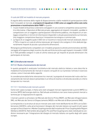 Il ruolo del GSE nel modello di mercato proposto
A seguito della revisione delle regole di dispacciamento e delle modalità di partecipazione delle
fonti rinnovabili al mercato, si propone di inquadrare il GSE come un soggetto attivo solo nella
promozione e incentivazione delle FNRP in quanto:
• I nuovi modelli di business si dovranno sviluppare in uno scenario competitivo senza asimme-
trie informative. L’Operatore di Mercato privato, aggregatore di impianti rinnovabili, sarebbe in
competizione con un soggetto a partecipazione interamente pubblica, che dispone di un van-
taggio competitivo in termini di informazioni disponibili e attuale posizionamento sul mercato.
Una maggiore competizione favorisce l’innovazione tecnologica e commerciale.
• La figura di un soggetto quale il GSE non si riscontra in nessuno dei mercati analizzati, dove è
il TSO a ricoprire un ruolo di ultima istanza per gli impianti che scelgono il ritiro dedicato (ge-
neralmente impianti di piccole o piccolissime dimensioni).
Rimangono perfettamente compatibili con il modello proposto le attività amministrative del GSE,
sia legate all’erogazione degli incentivi che alle verifiche tecniche sugli impianti rinnovabili. Il GSE
(o il TSO) potrebbe svolgere il ruolo di ultima istanza per gli impianti di piccole dimensioni che
partecipano al mercato.
7.2 Struttura dei mercati
7.2.1 Ruolo e funzionamento dei mercati
In questo paragrafo è analizzata l’architettura del mercato elettrico italiano e sono descritte le
modalità di funzionamento dei mercati in essere e di quelli di cui è prevista l’entrata in esercizio
a breve, come il mercato della capacità.
In considerazione della forte interazione tra i mercati, la proposta di revisione del ruolo e del fun-
zionamento dei mercati stessi è presentata in un’ottica di insieme e strutturata secondo un criterio
temporale tra i mercati.
7.2.1.1 Architettura dei mercati a pronti
Come tutti i paesi europei, in Italia sono stati sviluppati mercati regolamentati a pronti (MPE) e a
termine (MTE) dell’energia elettrica. Nell’attuale architettura non sono invece previsti mercati a
termine per la negoziazione di capacità.
I mercati a pronti si articolano nel Mercato del Giorno Prima (MGP), nel Mercato Infragiornaliero
(MI), nel Mercato dei Servizi di Dispacciamento (MSD) e nel Mercato di Bilanciamento (MB).
Le tempistiche e la struttura di alcuni mercati sono stati rivisti dell’Autorità nel 2014 con la Deli-
berazione 265/2014, volta ad armonizzare il disegno del mercato italiano con quelli di altri paesi
europei al fine di favorire il Market Coupling previsto dall’iniziativa del Price Coupling delle Regioni
(Delibera 265/2014). Nell’ambito del progetto Pre and Post Coupling sono state individuate le con-
dizioni necessarie per l’integrazione del disegno di mercato italiano con quello degli altri paesi
europei.
100
Proposte di riforma del mercato elettrico
7_vol Prop Riforma v8__ 16/09/15 15:17 Pagina 100
 