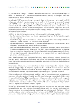 Su questo mercato l’energia è scambiata attraverso un meccanismo di asta implicita, tale per cui
l’MGP è un mercato d’asta e non un mercato a contrattazione continua. Il GME agisce come con-
troparte centrale in tutte le transazioni.
La seduta dell’MGP apre nove giorni prima rispetto al giorno di consegna, e termina alle ore 12:00
del giorno di calendario precedente a quello a cui le offerte si riferiscono. La comunicazione degli
esiti del MGP avviene entro le ore 12:55 del giorno precedente il giorno di consegna. Una volta
determinati gli esiti dell’MGP, il GME comunica tali informazioni a Terna e sono resi noti i pro-
grammi preliminari cumulati di immissione e prelievo nella/dalla rete, per punto di dispaccia-
mento e periodo rilevante. Tali programmi indicano l’energia immessa o prelevata nella/dalla rete
nel punto di dispacciamento.
Sull’MGP gli operatori possono presentare offerte semplici, multiple o predefinite:
• Le offerte semplici specificano una singola coppia quantità-prezzo di offerta dell’energia in
vendita o acquisto
• Le offerte multiple sono costituite da una serie di massimo quattro offerte semplici riferite ad
uno stesso periodo rilevante e ad uno stesso punto di offerta
• Le offerte predefinite sono costituite da offerte standard che il GME utilizza nel caso in cui
l’operatore decidesse di non presentare alcuna preferenza.
• Le offerte di vendita esprimono la disponibilità a vendere una quantità di energia non superiore
a quella indicata ad un prezzo unitario non inferiore a quello indicato nell’offerta stessa. Ana-
logamente, le offerte di acquisto esprimono la disponibilità ad acquistare una quantità di ener-
gia non superiore a quella indicata nell’offerta ad un prezzo unitario non superiore a quello
presentato nell’offerta stessa.
Per la costruzione delle curve aggregate è utilizzato il criterio dell’ordine di merito economico: le
offerte di vendita ricevute sono ordinate per prezzo crescente, a partire da quelle con prezzo più
basso, mentre le offerte di acquisto sono aggregate in ordine decrescente, a partire da quelle con
prezzo più alto.
L’intersezione delle due curve così costituite permette di ottenere la quantità e il prezzo di equi-
librio (clearing quantity e clearing price, rispettivamente). E’ evidente che il meccanismo in essere
comporta l’accettazione delle sole offerte di vendita con prezzo uguale o inferiore al prezzo di
equilibrio e delle offerte di acquisto con prezzo superiore o uguale a quello di equilibrio.
L’algoritmo di mercato può intervenire per modificare la programmazione ottenuta per puro merito
economico al fine di rispettare i vincoli di rete. Tali vincoli sono rappresentati dai limiti di transito
tra le zone identificati dal TSO prima dell’apertura della sessione di mercato. Il mercato è separato
in più zone (market splitting), una in esportazione e una in importazione. Per ciascuna zona l’al-
goritmo ripete la procedura di intersezione, determinando così un prezzo zonale maggiore nella
zona che importa, e minore nella zona che esporta.
Le offerte di vendita da parte di tutte le unità di produzione accettate sull’MGP, incluse le unità di
pompaggio, sono valorizzate al prezzo marginale (marginal price), cioè al prezzo zonale. Le offerte
di acquisto, invece, sono tutte valorizzate al cosiddetto prezzo unico nazionale (PUN), che è definito
come la media dei prezzi zonali ponderati per i consumi zonali. Il PUN si applica solo ai punti di
prelievo che si trovano nelle zone geografiche nazionali, mentre si applica il prezzo zonale sia in
102
Proposte di riforma del mercato elettrico
7_vol Prop Riforma v8__ 16/09/15 15:17 Pagina 102
 