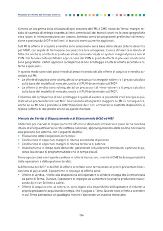 Almeno un’ora prima della chiusura di ogni sessione dell’MI, il GME riceve da Terna i margini re-
sidui di scambio di energia rispetto ai limiti ammissibili dei transiti orari tra le zone geografiche
e tra i punti di interconnessione con l’estero, tenendo conto dei programmi preliminari di immis-
sione e prelievo dal MGP e dei limiti di transito eventualmente aggiornati.
Sull’MI le offerte di acquisto e vendita sono selezionate sulla base dello stesso criterio descritto
per MGP, con regole di formazione dei prezzi tra loro omogenee. L’unica differenza è dovuta al
fatto che anche le offerte di acquisto accettate sono valorizzate al system marginal price e non al
PUN. Per tenere conto nel MI dell’applicazione del PUN ai punti di offerta in prelievo situati nelle
zone geografiche, il GME applica il corrispettivo di non arbitraggio a tutte le offerte accettate e ri-
ferite a quei punti.
In questo modo sono stati posti vincoli ai prezzi riconosciuti alle offerte di acquisto e vendita ac-
cettate sul MI:
• Le offerte di acquisto sono valorizzate ad un prezzo pari al maggior valore tra il prezzo calcolato
sulla base del modello di mercato zonale e il PUN determinato sull’MGP
• Le offerte di vendita sono valorizzate ad un prezzo pari al minor valore tra il prezzo calcolato
sulla base del modello di mercato zonale e il PUN determinato sull’MGP.
L’obiettivo del corrispettivo di non arbitraggio è quello di evitare la possibilità che l’energia acqui-
stata ad un prezzo inferiore sull’MGP sia rivenduta ad un prezzo maggiore su MI. Di conseguenza,
anche se su MI non è prevista la determinazione del PUN, attraverso le suddette disposizioni si
replica l’effetto di tale prezzo anche su questo mercato.
Mercato dei Servizi di Dispacciamento e di Bilanciamento (MSD ed MB)
Il Mercato per i Servizi di Dispacciamento (MSD) è lo strumento attraverso il quale Terna coordina
i flussi di energia attraverso la rete elettrica nazionale, approvvigionandosi delle risorse necessarie
alla gestione del sistema, con i seguenti obiettivi:
• Risoluzione delle congestioni intrazonali
• Costituzione di opportuni margini di riserva secondaria di potenza
• Costituzione di opportuni margini di riserva terziaria di potenza
• Bilanciamento in tempo reale della rete, garantendo l’equilibrio tra immissioni e prelievi di po-
tenza (sia in fase di programmazione che in tempo reale).
Terna agisce come controparte centrale in tutte le transazioni, mentre il GME ha la responsabilità
delle operazioni e della gestione dei dati.
A differenza dell’MGP e dell’MI, le offerte accettate sono remunerate al prezzo presentato (mec-
canismo di pay as bid). Tipicamente le tipologie di offerta sono:
• Offerte di vendita, riferite alla disponibilità dell’operatore di vendere energia che è remunerata
da parte di Terna. Dunque, l’operatore si impegna ad aumentare la propria produzione realiz-
zando dei ricavi (offerte a salire).
• Offerte di acquisto che, al contrario, sono legate alla disponibilità dell’operatore di ridurre la
propria produzione acquistando energia, che è pagata a Terna. Queste sono offerte a scendere
in cui Terna percepisce un guadagno mentre l’operatore un esborso monetario.
104
Proposte di riforma del mercato elettrico
7_vol Prop Riforma v8__ 16/09/15 15:17 Pagina 104
 