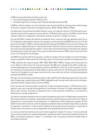 L’MSD è essenzialmente articolato in due fasi:
• Una fase di programmazione, MSD ex-ante
• Una fase di gestione in tempo reale, Mercato del Bilanciamento, MB.
L’MSD ex-ante si svolge in un’unica sessione il giorno precedente la consegna fisica dell’energia.
Si articola in quattro sotto-fasi di programmazione: MSD1, MSD2, MSD3 e MSD4.
La seduta per la presentazione delle offerte è unica, con apertura alle ore 12:55 del giorno pre-
cedente il giorno di consegna e chiusura alle ore 17:30 dello stesso giorno. Sul MSD ex-ante Terna
intende risolvere le congestioni intrazonali residue e costituire i margini di riserva.
Gli esiti del MSD1, relativi alle offerte accettate da Terna, sono resi noti agli operatori entro le ore
21:10 del giorno precedente il giorno di consegna, mentre gli esiti del MSD2 entro le ore 6:15 del
giorno di consegna. Il GME comunica agli operatori gli esiti del MSD3 entro le ore 10:15 del giorno
di consegna, in particolare per le “zone estere virtuali” (Francia, Svizzera, Austria, Slovenia, Grecia,
Corsica), che sono utilizzate per gestire i vincoli infra-nazionali attraverso l’allocazione di capacità
di trasmissione con gli altri paesi. Infine, gli esiti dell’ultima sessione MSD4 sono comunicati entro
le ore 14:15 del giorno di consegna.
Sull’MB Terna accetta offerte di acquisto e vendita di energia al fine di svolgere il servizio di regola-
zione e mantenere il bilanciamento, nel tempo reale, tra immissione e prelievi di energia sulla rete.
Il MB, costituito da cinque sessioni, MB1, MB2, MB3, MB4 e MB5 si svolge nello stesso giorno a
cui le offerte si riferiscono. Per la prima sessione dell’MB sono considerate le offerte valide pre-
sentate dagli operatori nella precedente sessione dell’MSD ex-ante. Per le altre sessioni, le rela-
tive sedute per la presentazione delle offerte si aprono tutte alle ore 22:30 del giorno precedente
il giorno di consegna (e comunque non prima che siano stati resi noti gli esiti della precedente
sessione dell’MSD ex-ante).
Per ogni servizio di dispacciamento esistono criteri specifici per individuare quali utenti sono abi-
litati. In generale, la partecipazione all’MB è obbligatoria per tutti gli utenti del servizio di dispac-
ciamento abilitati a partecipare al mercato MSD.
Con il servizio di risoluzione delle congestioni in fase di programmazione, il TSO elimina le con-
gestioni sulla rete originate dai programmi di immissione e prelievo. Gli UdD, rendendosi dispo-
nibili a tale servizio, accettano la possibilità che ci siano eventuali modifiche, in incremento o
decremento, ai propri programmi.
La riserva secondaria di potenza ha lo scopo di compensare gli scarti tra fabbisogno e produzione
del sistema elettrico nazionale, riportando quindi gli scambi di potenza alla frontiera ai valori di
programma e contribuendo, di conseguenza, al ristabilimento della frequenza europea. Al fine
della fornitura del servizio le unità di produzione abilitate devono rendere disponibile una banda
di capacità, in aumento e in diminuzione rispetto al loro punto di funzionamento, e asservire in
tempo reale l’immissione in rete al regolatore centralizzato del Gestore di Rete.
La riserva terziaria di potenza serve per creare opportuni margini di riserva. Il servizio prevede
che le unità di produzione rendano disponibile, prevalentemente nella fase di programmazione di
MSD, una banda di capacità “a salire” o “a scendere” per il successivo utilizzo in tempo reale, a
fini di bilanciamento.
105
Capitolo 7
7_vol Prop Riforma v8__ 16/09/15 15:17 Pagina 105
 