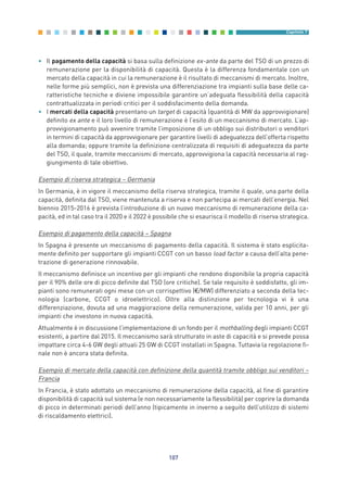 • Il pagamento della capacità si basa sulla definizione ex-ante da parte del TSO di un prezzo di
remunerazione per la disponibilità di capacità. Questa è la differenza fondamentale con un
mercato della capacità in cui la remunerazione è il risultato di meccanismi di mercato. Inoltre,
nelle forme più semplici, non è prevista una differenziazione tra impianti sulla base delle ca-
ratteristiche tecniche e diviene impossibile garantire un’adeguata flessibilità della capacità
contrattualizzata in periodi critici per il soddisfacimento della domanda.
• I mercati della capacità presentano un target di capacità (quantità di MW da approvvigionare)
definito ex ante e il loro livello di remunerazione è l’esito di un meccanismo di mercato. L’ap-
provvigionamento può avvenire tramite l’imposizione di un obbligo sui distributori o venditori
in termini di capacità da approvvigionare per garantire livelli di adeguatezza dell’offerta rispetto
alla domanda; oppure tramite la definizione centralizzata di requisiti di adeguatezza da parte
del TSO, il quale, tramite meccanismi di mercato, approvvigiona la capacità necessaria al rag-
giungimento di tale obiettivo.
Esempio di riserva strategica – Germania
In Germania, è in vigore il meccanismo della riserva strategica, tramite il quale, una parte della
capacità, definita dal TSO, viene mantenuta a riserva e non partecipa ai mercati dell’energia. Nel
biennio 2015-2016 è prevista l’introduzione di un nuovo meccanismo di remunerazione della ca-
pacità, ed in tal caso tra il 2020 e il 2022 è possibile che si esaurisca il modello di riserva strategica.
Esempio di pagamento della capacità – Spagna
In Spagna è presente un meccanismo di pagamento della capacità. Il sistema è stato esplicita-
mente definito per supportare gli impianti CCGT con un basso load factor a causa dell’alta pene-
trazione di generazione rinnovabile.
Il meccanismo definisce un incentivo per gli impianti che rendono disponibile la propria capacità
per il 90% delle ore di picco definite dal TSO (ore critiche). Se tale requisito è soddisfatto, gli im-
pianti sono remunerati ogni mese con un corrispettivo (€/MW) differenziato a seconda della tec-
nologia (carbone, CCGT o idroelettrico). Oltre alla distinzione per tecnologia vi è una
differenziazione, dovuta ad una maggiorazione della remunerazione, valida per 10 anni, per gli
impianti che investono in nuova capacità.
Attualmente è in discussione l’implementazione di un fondo per il mothballing degli impianti CCGT
esistenti, a partire dal 2015. Il meccanismo sarà strutturato in aste di capacità e si prevede possa
impattare circa 4-6 GW degli attuali 25 GW di CCGT installati in Spagna. Tuttavia la regolazione fi-
nale non è ancora stata definita.
Esempio di mercato della capacità con definizione della quantità tramite obbligo sui venditori –
Francia
In Francia, è stato adottato un meccanismo di remunerazione della capacità, al fine di garantire
disponibilità di capacità sul sistema (e non necessariamente la flessibilità) per coprire la domanda
di picco in determinati periodi dell’anno (tipicamente in inverno a seguito dell’utilizzo di sistemi
di riscaldamento elettrici).
107
Capitolo 7
7_vol Prop Riforma v8__ 16/09/15 15:17 Pagina 107
 