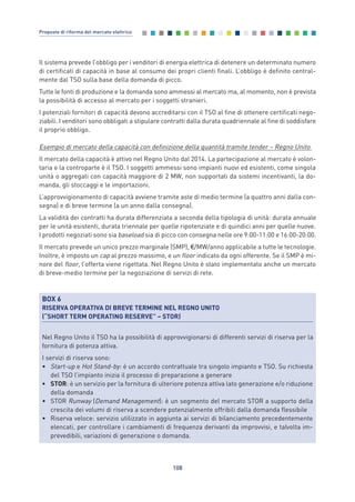 Il sistema prevede l’obbligo per i venditori di energia elettrica di detenere un determinato numero
di certificati di capacità in base al consumo dei propri clienti finali. L’obbligo è definito central-
mente dal TSO sulla base della domanda di picco.
Tutte le fonti di produzione e la domanda sono ammessi al mercato ma, al momento, non è prevista
la possibilità di accesso al mercato per i soggetti stranieri.
I potenziali fornitori di capacità devono accreditarsi con il TSO al fine di ottenere certificati nego-
ziabili. I venditori sono obbligati a stipulare contratti dalla durata quadriennale al fine di soddisfare
il proprio obbligo.
Esempio di mercato della capacità con definizione della quantità tramite tender – Regno Unito
Il mercato della capacità è attivo nel Regno Unito dal 2014. La partecipazione al mercato è volon-
taria e la controparte è il TSO. I soggetti ammessi sono impianti nuovi ed esistenti, come singola
unità o aggregati con capacità maggiore di 2 MW, non supportati da sistemi incentivanti, la do-
manda, gli stoccaggi e le importazioni.
L’approvvigionamento di capacità avviene tramite aste di medio termine (a quattro anni dalla con-
segna) e di breve termine (a un anno dalla consegna).
La validità dei contratti ha durata differenziata a seconda della tipologia di unità: durata annuale
per le unità esistenti, durata triennale per quelle ripotenziate e di quindici anni per quelle nuove.
I prodotti negoziati sono sia baseload sia di picco con consegna nelle ore 9:00-11:00 e 16:00-20:00.
Il mercato prevede un unico prezzo marginale (SMP), €/MW/anno applicabile a tutte le tecnologie.
Inoltre, è imposto un cap al prezzo massimo, e un floor indicato da ogni offerente. Se il SMP è mi-
nore del floor, l’offerta viene rigettata. Nel Regno Unito è stato implementato anche un mercato
di breve-medio termine per la negoziazione di servizi di rete.
108
Proposte di riforma del mercato elettrico
BOX 6
RISERVA OPERATIVA DI BREVE TERMINE NEL REGNO UNITO
(“SHORT TERM OPERATING RESERVE” – STOR)
Nel Regno Unito il TSO ha la possibilità di approvvigionarsi di differenti servizi di riserva per la
fornitura di potenza attiva.
I servizi di riserva sono:
• Start-up e Hot Stand-by: è un accordo contrattuale tra singolo impianto e TSO. Su richiesta
del TSO l’impianto inizia il processo di preparazione a generare
• STOR: è un servizio per la fornitura di ulteriore potenza attiva lato generazione e/o riduzione
della domanda
• STOR Runway (Demand Management): è un segmento del mercato STOR a supporto della
crescita dei volumi di riserva a scendere potenzialmente offribili dalla domanda flessibile
• Riserva veloce: servizio utilizzato in aggiunta ai servizi di bilanciamento precedentemente
elencati, per controllare i cambiamenti di frequenza derivanti da improvvisi, e talvolta im-
prevedibili, variazioni di generazione o domanda.
7_vol Prop Riforma v8__ 16/09/15 15:17 Pagina 108
 