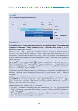 109
Capitolo 7
Il meccanismo STOR è un servizio di bilanciamento contrattualizzato dal TSO con un singolo
impianto o un aggregatore in base al quale il fornitore del servizio offre riserva con un oriz-
zonte temporale di breve termine.
Il totale di riserva STOR da approvvigionare a breve termine è determinata dal TSO tenendo in
considerazione i requisiti tecnici di sistema, l’energia approvvigionabile tramite il mercato di bi-
lanciamento, il volume totale di generazione FRNP e potenziale errore di forecasting nonché il
costo di potenziali alternative di approvvigionamento di riserva o energia di bilanciamento ri-
spetto allo STOR.
La riserva STOR è approvvigionata dal TSO tramite un meccanismo ad asta con prezzo pay-as-
bid. In un singolo anno il TSO organizza 3 turni di aste ai quali possono partecipare unicamente
gli operatori/aggregatori con impianti pre-qualificati (impianti per i quali è stato verificato il ri-
spetto dei vincoli tecnici imposti dal TSO).
Gli operatori possono offrire riserva per un unico periodo di consegna (un anno è suddiviso in 6
periodi di consegna) oppure per periodi multipli fino a un totale di 2 anni, ossia 12 periodi di
consegna.
Le offerte presentate dagli operatori devono contenere sia un’indicazione di prezzo per la ca-
pacità (€/MW) sia un’indicazione di prezzo per l’energia (€/MWh). Il fornitore di riserva / aggre-
gatore deve rendere disponibile i MW contrattualizzati con il TSO in determinate “finestre” di
disponibilità durante le 24 ore del giorno.
La partecipazione alla fornitura di STOR è permessa:
• Alle unità o siti esistenti connessi alla rete di trasmissione e alla rete di distribuzione (le
unità in costruzione possono partecipare purché entrino in funzione prima dell’inizio del pe-
riodo di consegna)
• Alle unità abilitate al mercato di bilanciamento e alle unità non abilitate indipendentemente
dalla risorsa primaria utilizzata per la generazione.
T-24
ore
T-240
minuti
T-90
minuti
T-2
minuti
T
Preparazione
Sincronizzazione
Sincronizzazione
Sincronizzazione BM Start-up
STOR
Demand Management
BM Start-up
Tempo
FIGURA 59
Servizi di riserva disponibili nel Regno Unito
Fonte: National Grid
7_vol Prop Riforma v8__ 16/09/15 15:17 Pagina 109
 