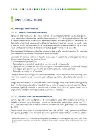 2 CONTESTO DI MERCATO
2.1 Principali trend di mercato
2.1.1 Liberalizzazione del settore elettrico
Il processo di liberalizzazione del settore elettrico e di separazione funzionale tra attività di genera-
zione, trasmissione, distribuzione e vendita è stato avviato nel 1999 con il cosiddetto Decreto Bersani,
in un contesto favorevole alla riduzione della centralità dell’intervento pubblico. L’emanazione del
Decreto ha consentito di recepire nell’ambito della legislazione nazionale i principi e le regole relativi
al mercato interno dell’energia elettrica, come previsto dalla Direttiva Europea 96/92/CE, e di deli-
neare una nuova architettura di mercato completa di quadro regolatorio di supporto.
Tale processo si è sviluppato in due fasi successive: la prima ha previsto l’apertura dei mercati a
livello nazionale, la seconda l’integrazione a livello europeo.
La nascita del mercato elettrico in Italia ha avuto luogo in un contesto caratterizzato da elevato
dinamismo e influenzato dai seguenti fattori:
• Domanda elettrica in crescita
• Parco di generazione elettrica obsoleto con necessità di rinnovamento
• Opportunità di riduzione dei costi fissi della generazione determinata da un costante sviluppo
tecnologico (particolarmente rilevante per la diffusione della tecnologia CCGT)
• Rete di trasmissione poco “magliata”.
Le scelte relative allo sviluppo del parco di generazione sono state dunque effettuate dagli ope-
ratori in un contesto macro-economico favorevole e da aspettative ottimistiche sullo scenario evo-
lutivo.
Il regolatore è intervenuto al fine di delineare un quadro regolatorio chiaro e idoneo a supportare
il corretto funzionamento del mercato elettrico e le scelte di investimento degli operatori. Paral-
lelamente, il gestore della rete di trasmissione nazionale (TSO), Terna, ha avviato un processo di
ampliamento e rafforzamento della rete di trasmissione nazionale.
2.1.2 Evoluzione storica della domanda elettrica
Durante il primo decennio del processo di liberalizzazione (2000-2009), la domanda elettrica1
in
Italia ha seguito un trend di costante crescita che ha poi subito un’inversione nel periodo 2011-
2014, a causa di condizioni macro-economiche sfavorevoli a livello globale (es. crisi finanziaria
del 2009).
Tale fenomeno è stato particolarmente evidente tra il 2008 e il 2009, come rappresentato in Figura
1 e Figura 3, quando a causa della crisi economica globale il crollo del PIL ha contribuito a deter-
11
Capitolo 2
1
La domanda di elettricità è qui definita come il totale dell'energia elettrica consumata dagli utenti finali, più le perdite
di rete, meno i consumi per i servizi ausiliari delle unità di generazione e consumi delle unità idroelettriche a pom-
paggio.
2_vol Prop Riforma 8.5__ 16/09/15 15:11 Pagina 11
 