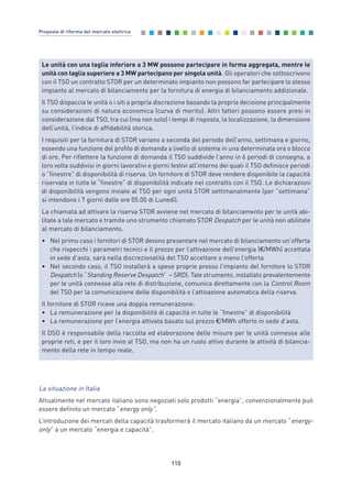 La situazione in Italia
Attualmente nel mercato italiano sono negoziati solo prodotti “energia”, convenzionalmente può
essere definito un mercato “energy only”.
L’introduzione dei mercati della capacità trasformerà il mercato italiano da un mercato “energy-
only” a un mercato “energia e capacità”.
110
Proposte di riforma del mercato elettrico
Le unità con una taglia inferiore a 3 MW possono partecipare in forma aggregata, mentre le
unità con taglia superiore a 3 MW partecipano per singola unità. Gli operatori che sottoscrivono
con il TSO un contratto STOR per un determinato impianto non possono far partecipare lo stesso
impianto al mercato di bilanciamento per la fornitura di energia di bilanciamento addizionale.
Il TSO dispaccia le unità o i siti a propria discrezione basando la propria decisione principalmente
su considerazioni di natura economica (curva di merito). Altri fattori possono essere presi in
considerazione dal TSO, tra cui (ma non solo) i tempi di risposta, la localizzazione, la dimensione
dell’unità, l’indice di affidabilità storica.
I requisiti per la fornitura di STOR variano a seconda del periodo dell’anno, settimana e giorno,
essendo una funzione del profilo di domanda a livello di sistema in una determinata ora o blocco
di ore. Per riflettere la funzione di domanda il TSO suddivide l’anno in 6 periodi di consegna, a
loro volta suddivisi in giorni lavorativi e giorni festivi all’interno dei quali il TSO definisce periodi
o “finestre” di disponibilità di riserva. Un fornitore di STOR deve rendere disponibile la capacità
riservata in tutte le “finestre” di disponibilità indicate nel contratto con il TSO. Le dichiarazioni
di disponibilità vengono inviate al TSO per ogni unità STOR settimanalmente (per “settimana”
si intendono i 7 giorni dalle ore 05.00 di Lunedì).
La chiamata ad attivare la riserva STOR avviene nel mercato di bilanciamento per le unità abi-
litate a tale mercato e tramite uno strumento chiamato STOR Despatch per le unità non abilitate
al mercato di bilanciamento.
• Nel primo caso i fornitori di STOR devono presentare nel mercato di bilanciamento un’offerta
che rispecchi i parametri tecnici e il prezzo per l’attivazione dell’energia (€/MWh) accettata
in sede d’asta, sarà nella discrezionalità del TSO accettare o meno l’offerta
• Nel secondo caso, il TSO installerà a spese proprie presso l’impianto del fornitore lo STOR
Despatch (o “Standing Reserve Despatch” – SRD). Tale strumento, installato prevalentemente
per le unità connesse alla rete di distribuzione, comunica direttamente con la Control Room
del TSO per la comunicazione delle disponibilità e l’attivazione automatica della riserva.
Il fornitore di STOR riceve una doppia remunerazione:
• La remunerazione per la disponibilità di capacità in tutte le “finestre” di disponibilità
• La remunerazione per l’energia attivata basato sul prezzo €/MWh offerto in sede d’asta.
Il DSO è responsabile della raccolta ed elaborazione delle misure per le unità connesse alle
proprie reti, e per il loro invio al TSO, ma non ha un ruolo attivo durante le attività di bilancia-
mento della rete in tempo reale.
7_vol Prop Riforma v8__ 16/09/15 15:17 Pagina 110
 